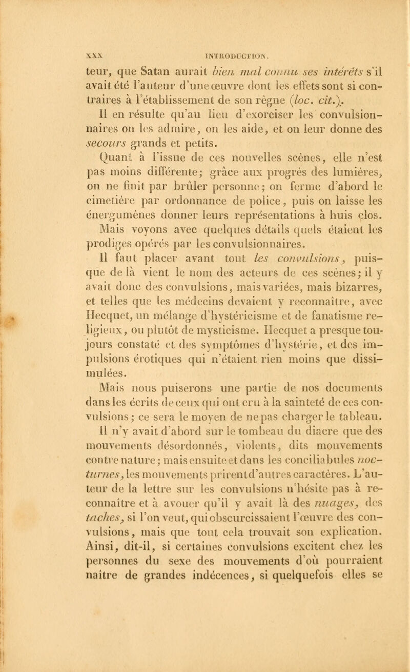 teur, que Satan aurait bien mal connu ses intérêts s'il avait été l'auteur d'une œuvre dont les effets sont si con- traires à rétablissement de son règne (loc. cit.). Il en résulte qu'au lieu d'exorciser les convulsion- naires on les admire, on les aide, et on leur donne des secours grands et petits. Quant à l'issue de ces nouvelles scènes, elle n'est pas moins différente; grâce aux progrès des lumières, on ne finit par brûler personne; on ferme d'abord le cimetière par ordonnance de police, puis on laisse les énergumènes donner leurs représentations à huis clos. Mais voyons avec quelques détails quels étaient les prodiges opérés par lesconvulsionnaires. Il faut placer avant tout les convulsions, puis- que de là vient le nom des acteurs de ces scènes; il y avait donc des convulsions, mais variées, mais bizarres, et telles que les médecins devaient y reconnaître, avec Hecquet, un mélange d'hystéricisme et de fanatisme re- ligieux, ou plutôt de mysticisme. Hecquet a presque tou- jours constaté et des symptômes d'hystérie, et des im- pulsions erotiques qui n'étaient rien moins que dissi- mulées. Mais nous puiserons une partie de nos documents dans les écrits de ceux qui ont cru à la sainteté de ces con- vulsions; ce sera le moyen de ne pas charger le tableau. Il n'y avait d'abord sur le tombeau du diacre que des mouvements désordonnés, violents, dits mouvements contre nature; mais ensuite et dans les conciliabules noc- turnes,les mouvementsprirentd'autrescaractères. L'au- teur de la lettre sur les convulsions n'hésite pas à re- connaître et à avouer qu'il y avait là des nuages, des taches, si l'on veut, qui obscurcissaient l'œuvre des con- vulsions, mais que tout cela trouvait son explication. Ainsi, dit-il, si certaines convulsions excitent chez les personnes du sexe des mouvements d'où pourraient naître de grandes indécences, si quelquefois elles se