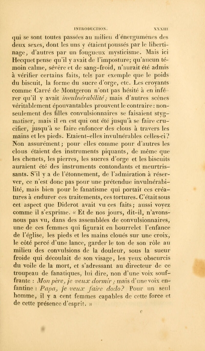 qui se sont toutes passées au milieu d'énergumènes des deux sexes, dont les uns y étaient poussés par le liberti- nage, d'autres par un fougueux mysticisme. Mais ici Hecquet pense qu'il y avait de l'imposture; qu'aucun té- moin calme, sévère et de sang-froid, n'aurait été admis à vérifier certains faits, tels par exemple que le poids du biscuit, la forme du sucre d'orge, etc. Les croyants comme Carré de Montgeron n'ont pas hésité à en infé rer qu'il y avait invulnérabilité y mais d'autres scènes véritablement épouvantables prouvent le contraire : non- seulement des filles convulsionnaires se faisaient styg- matiser, mais il en est qui ont été jusqu'à se faire cru- cifier, jusqu'à se faire enfoncer des clous à travers les mains et les pieds. Etaient-elles invulnérables celles-ci? Non assurément; pour elles comme pour d'autres les clous étaient des instruments piquants, de même que les chenets, les pierres, les sucres d'orge et les biscuits auraient été des instruments contondants et meurtris- sants. S'il y a de l'étonnement, de l'admiration à réser- ver, ce n'est donc pas pour une prétendue invulnérabi- lité, mais bien pour le fanatisme qui portait ces créa- tures à endurer ces traitements, ces tortures. C'était sous cet aspect que Diderot avait vu ces faits ; aussi voyez comme il s'exprime. « Et de nos jours, dit-il, n'avons- nous pas vu, dans des assemblées de convulsionnaires, une de ces femmes qui figurait en bourrelet l'enfance de l'église, les pieds et les mains cloués sur une croix, le côté percé d'une lance, garder le ton de son rôle au milieu des convulsions de la douleur, sous la sueur froide qui découlait de son visage, les yeux obscurcis du voile de la mort, et s'adressant au directeur de ce troupeau de fanatiques, lui dire, non d'une voix souf- frante : Mon père y je veux dormir y mais d'une voix en- fantine : Papa, je veux faire dodo? Pour un seul homme, il y a cent femmes capables de cette force et de cette présence d'esprit. »