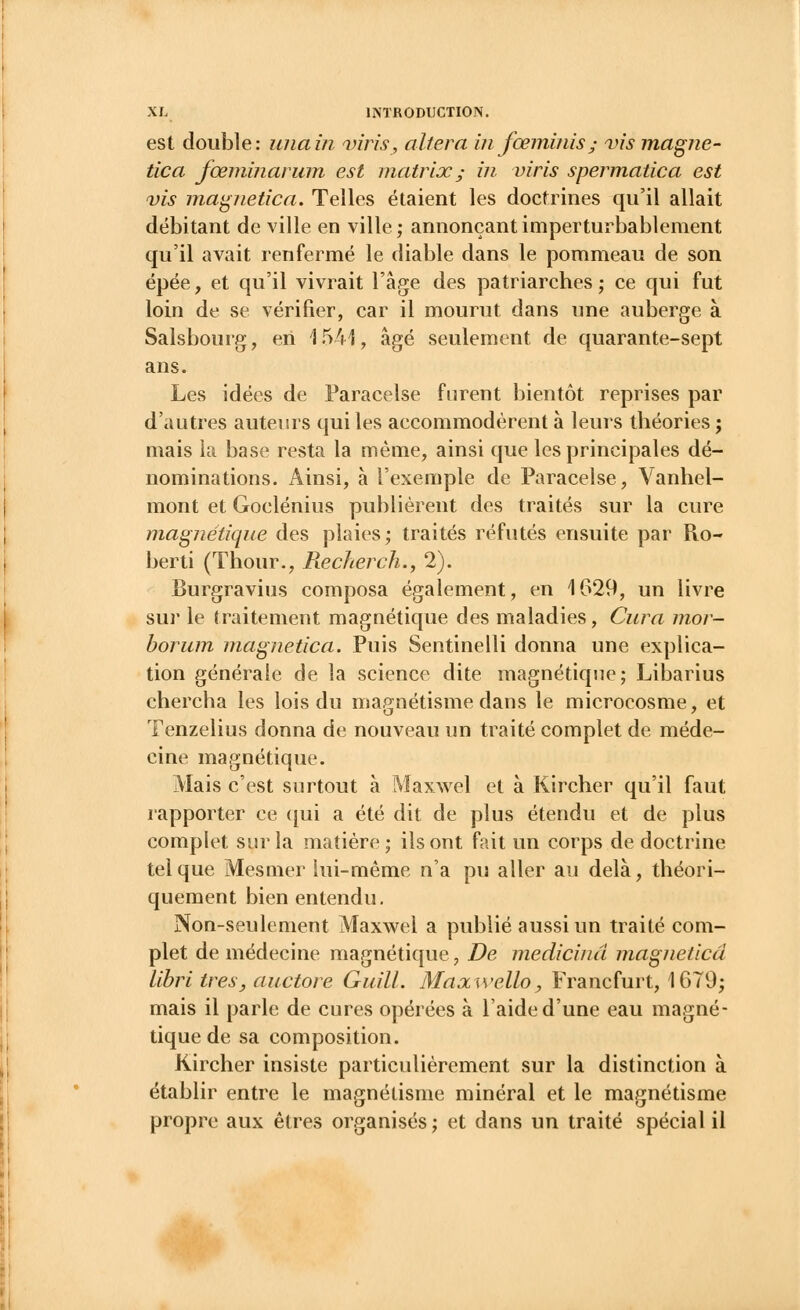 est double: unain viris, altéra in fœminis • vis magne- tic a fœminarum est matrix ; in viris spermatica est vis magnetica. Telles étaient les doctrines qu'il allait débitant de ville en ville ; annonçant imperturbablement qu'il avait renfermé le diable dans le pommeau de son épée, et qu'il vivrait l'âge des patriarches ; ce qui fut loin de se vérifier, car il mourut dans une auberge à Salsbourg, en 1541, âgé seulement de quarante-sept ans. Les idées de Paracelse furent bientôt reprises par d'autres auteurs qui les accommodèrent à leurs théories ; mais la base resta la même, ainsi que les principales dé- nominations. Ainsi, à l'exemple de Paracelse, Vanhel- mont et Goclénius publièrent des traités sur la cure magnétique des plaies; traités réfutés ensuite par R.o- berti (Thour., Reckerch., 2). Burgravius composa également, en 1629, un livre sur le traitement magnétique des maladies, Cura mor- borum magnetica. Puis Sentinelli donna une explica- tion générale de la science dite magnétique; Libarius chercha les lois du magnétisme dans le microcosme, et Tenzelius donna de nouveau un traité complet de méde- cine magnétique. Mais c'est surtout à Maxwel et à Kircher qu'il faut rapporter ce qui a été dit de plus étendu et de plus complet sur la matière; ils ont fait un corps de doctrine tel que Mesmer lui-même n'a pu aller au delà, théori- quement bien entendu. Non-seulement Maxwel a publié aussi un traité com- plet de médecine magnétique, De medicinà magnetica libri très, auctore Guill. Maocwello, Francfurt, 1679; mais il parle de cures opérées à l'aide d'une eau magné- tique de sa composition. Kircher insiste particulièrement sur la distinction à établir entre le magnétisme minéral et le magnétisme propre aux êtres organisés ; et dans un traité spécial il