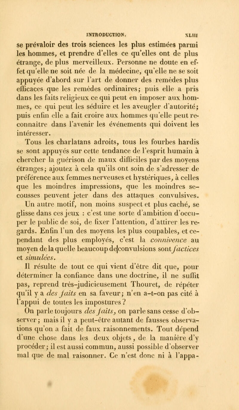 se prévaloir des trois sciences les plus estimées parmi les hommes, et prendre d'elles ce qu'elles ont de plus étrange, de plus merveilleux. Personne ne doute en ef- fet qu'elle ne soit née de la médecine, qu'elle ne se soit appuyée d'abord sur l'art de donner des remèdes plus elBcaces que les remèdes ordinaires; puis elle a pris dans les faits religieux ce qui peut en imposer aux hom- mes, ce qui peut les séduire et les aveugler d'autorité; puis enfin elle a fait croire aux hommes qu'elle peut re- connaître dans l'avenir les événements qui doivent les intéresser. Tous les charlatans adroits, tous les fourbes hardis se sont appuyés sur cette tendance de l'esprit humain à chercher la guérison de maux difficiles par des moyens étranges; ajoutez à cela qu'ils ont soin de s'adresser de préférence aux femmes nerveuses et hystériques^ à celles que les moindres impressions, que les moindres se- cousses peuvent jeter dans des attaques convulsives. Un autre motif, non moins suspect et plus caché, se glisse dans ces jeux : c'est une sorte d'ambition d'occu- per le public de soi, de fixer l'attention, d'attirer les re- gards. Enfin l'un des moyens les plus coupables, et ce- pendant des plus employés, c'est la connivence au moyen de la quelle beaucoup dejconvulsions sont factices et simulées. Il résulte de tout ce qui vient d'être dit que, pour déterminer la confiance dans une doctrine, il ne suffit pas, reprend très-judicieusement Thouret, de répéter qu'il y a des faits en sa faveur; n'en a-t-on pas cité à l'appui de toutes les impostures ? On parle toujours des faits, on parle sans cesse d'ob- server ; mais il y a peut-être autant de fausses observa- tions qu'on a fait de faux raisonnements. Tout dépend d'une chose dans les deux objets, de la manière d'y procéder; il est aussi commun, aussi possible d'observer mal que de mal raisonner. Ce n'est donc ni à l'appa-