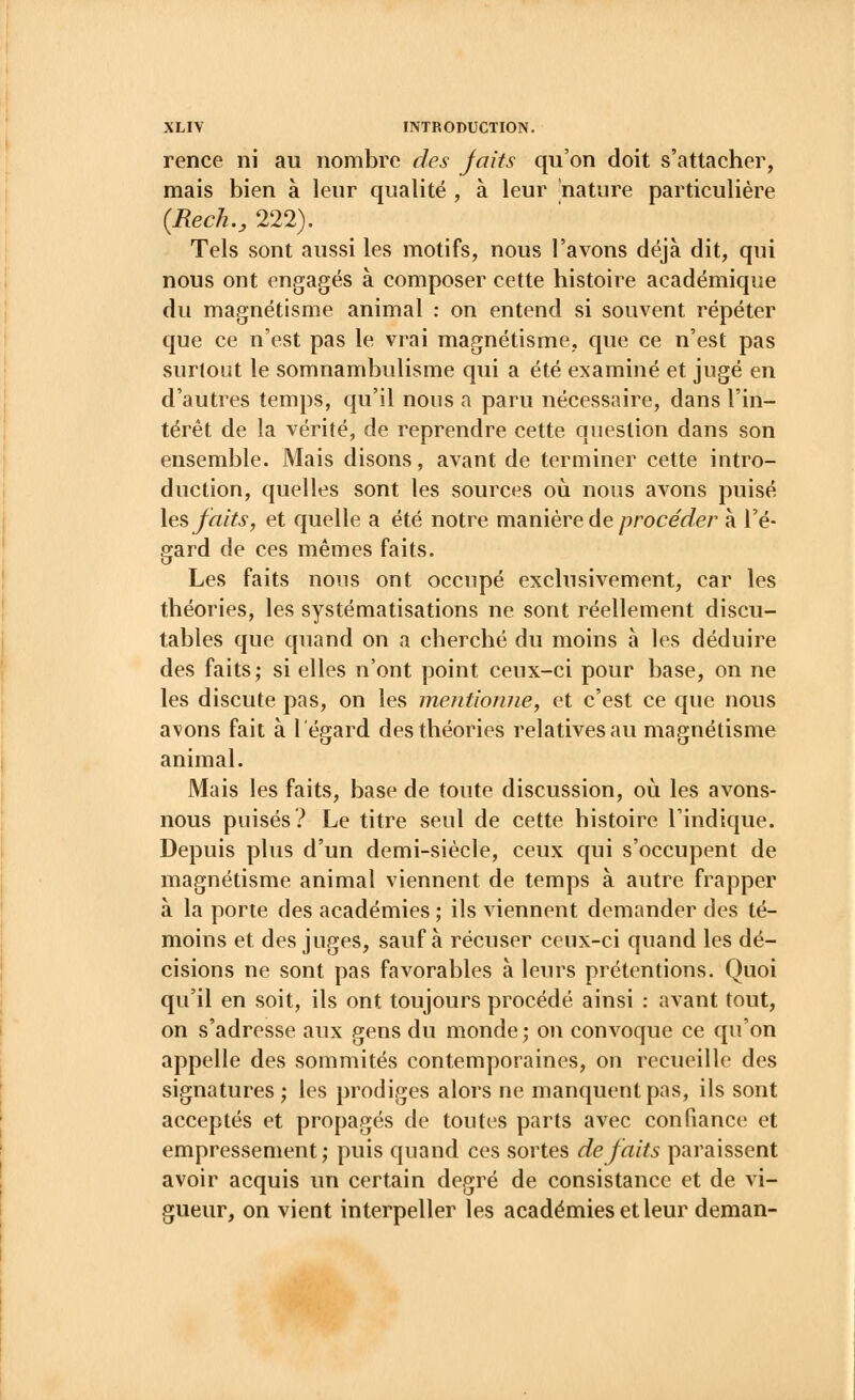 rence ni au nombre des jaits qu'on doit s'attacher, mais bien à leur qualité , à leur nature particulière {Rech., 222). Tels sont aussi les motifs, nous l'avons déjà dit, qui nous ont engagés à composer cette histoire académique du magnétisme animal : on entend si souvent répéter que ce n'est pas le vrai magnétisme, que ce n'est pas surtout le somnambulisme qui a été examiné et jugé en d'autres temps, qu'il nous a paru nécessaire, dans l'in- térêt de la vérité, de reprendre cette question dans son ensemble. Mais disons, avant de terminer cette intro- duction, quelles sont les sources où nous avons puisé les faits, et quelle a été notre manière de procéder à l'é- gard de ces mêmes faits. Les faits nous ont occupé exclusivement, car les théories, les systématisations ne sont réellement discu- tables que quand on a cherché du moins à les déduire des faits; si elles n'ont point ceux-ci pour base, on ne les discute pas, on les mentionne, et c'est ce que nous avons fait à l'égard des théories relatives au magnétisme animal. Mais les faits, base de toute discussion, où les avons- nous puisés? Le titre seul de cette histoire l'indique. Depuis plus d'un demi-siècle, ceux qui s'occupent de magnétisme animal viennent de temps à autre frapper à la porte des académies ; ils viennent demander des té- moins et des juges, sauf à récuser ceux-ci quand les dé- cisions ne sont pas favorables à leurs prétentions. Quoi qu'il en soit, ils ont toujours procédé ainsi : avant tout, on s'adresse aux gens du monde ; on convoque ce qu'on appelle des sommités contemporaines, on recueille des signatures ; les prodiges alors ne manquent pas, ils sont acceptés et propagés de toutes parts avec confiance et empressement; puis quand ces sortes de faits paraissent avoir acquis un certain degré de consistance et de vi- gueur, on vient interpeller les académies et leur deman-