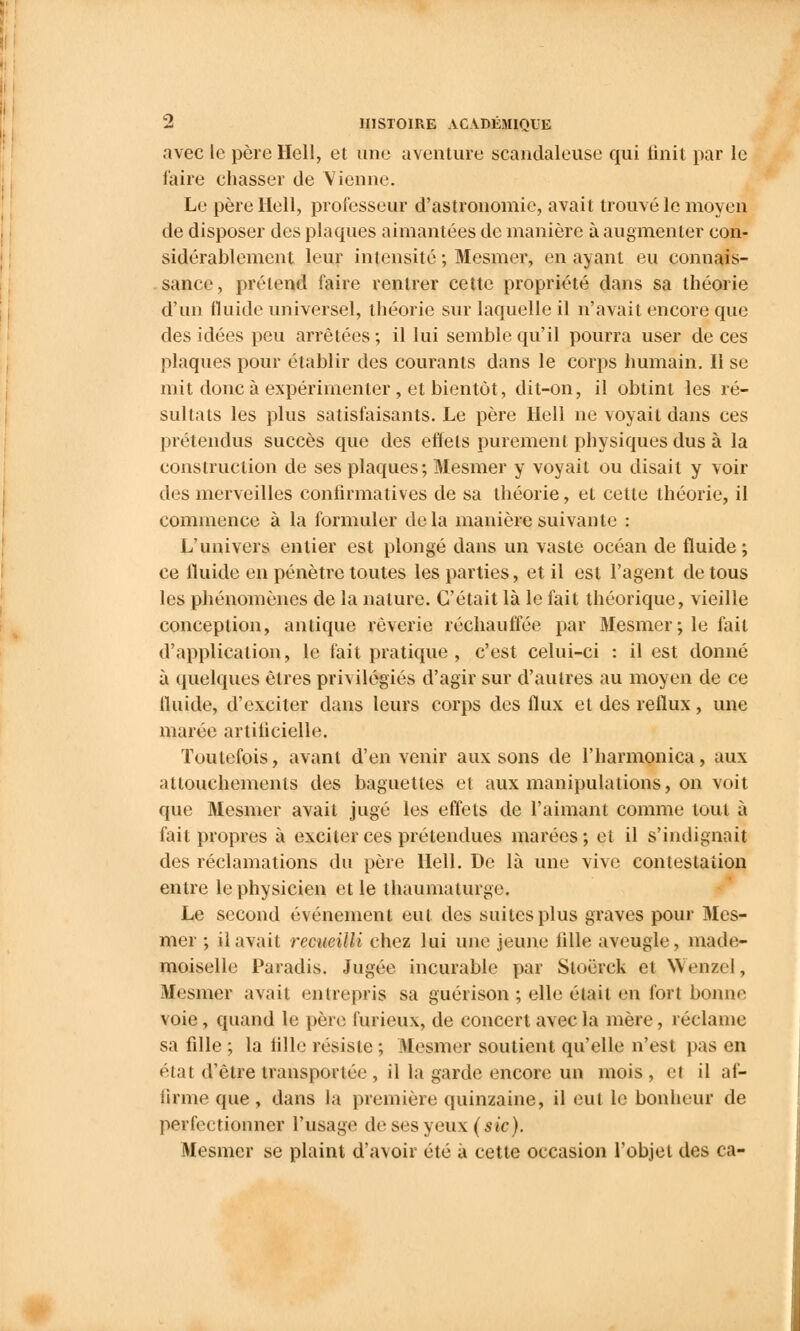 avec le père Hell, et une aventure scandaleuse qui finit par le l'aire chasser de Vienne. Le père Hell, professeur d'astronomie, avait trouvé le moyen de disposer des plaques aimantées de manière à augmenter con- sidérablement leur intensité ; Mesmer, en ayant eu connais- sance, prétend faire rentrer cette propriété dans sa théorie d'un fluide universel, théorie sur laquelle il n'avait encore que des idées peu arrêtées; il lui semble qu'il pourra user de ces plaques pour établir des courants dans le corps humain. Il se mit donc à expérimenter , et bientôt, dit-on, il obtint les ré- sultats les plus satisfaisants. Le père Hell ne voyait dans ces prétendus succès que des effets purement physiques dus à la construction de ses plaques; Mesmer y voyait ou disait y voir des merveilles confirmatives de sa théorie, et cette théorie, il commence à la formuler delà manière suivante : L'univers entier est plongé dans un vaste océan de fluide ; ce lïuide en pénètre toutes les parties, et il est l'agent de tous les phénomènes de la nature. C'était là le fait théorique, vieille conception, antique rêverie réchauffée par Mesmer; le fait d'application, le fait pratique , c'est celui-ci : il est donné à quelques êtres privilégiés d'agir sur d'autres au moyen de ce fluide, d'exciter dans leurs corps des flux et des reflux, une marée artificielle. Toutefois, avant d'en venir aux sons de l'harmonica, aux attouchements des baguettes et aux manipulations, on voit que Mesmer avait jugé les effets de l'aimant comme tout à fait propres à exciter ces prétendues marées; et il s'indignait des réclamations du père Hell. De là une vive contestation entre le physicien et le thaumaturge. Le second événement eut des suites plus graves pour Mes- mer ; il avait recueilli chez lui une jeune fille aveugle, made- moiselle Paradis. Jugée incurable par Sloërck et Wenael, Mesmer avait entrepris sa guérison ; elle était en fort bonne voie, quand le père furieux, de concert avec la mère, réclame sa fille ; la tille résiste ; Mesmer soutient qu'elle n'est pas en état d'être transportée , il la garde encore un mois, et il af- iirnie que , dans la première quinzaine, il eut le bonheur de perfectionner l'usage de ses yeux (sic). Mesmer se plaint d'a\oir été à cette occasion l'objet des ca-