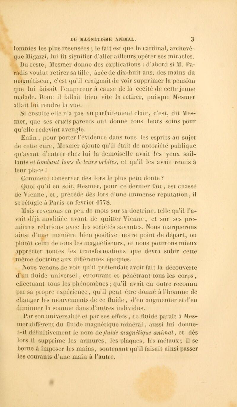 lomnies les plus insensées ; le fait est que le cardinal, archevê- que Migazzi, lui fit signifier d'aller ailleurs opérer ses miracles. Du reste, Mesmer donne des explications : d'abord si M. Pa- radis voulul retirer sa tille, Agée de dix-huit ans, des mains du magnétiseur, c'est qu'il craignait de voir supprimer la pension que lui faisait l'empereur à cause de la cécité de cette jeune malade. Donc il fallait bien vile la retirer, puisque Mesmer allait lui rendre la vue. Si ensuite elle n'a pas vu parfaitement clair, c'est, dit Mes- mer, que ses cruels parents ont donné tous leurs soins pour qu'elle redevint aveugle. Enfin, pour porter l'évidence dans tous les esprits au sujet de cette cure, Mesmer ajoute qu'il était de notoriété publique qu'avant d'entrer chez lui la demoiselle avait les yeux sàil- lants et tombant hors de leurs orbites, et qu'il les avait remisa leur place ! Comment conserver dès lors le plus petit doute? Quoi qu'il en soit, Mesmer, pour ce dernier fait, est chassé de Vienne, et, précédé dès lors d'une immense réputation, il se réfugie à Paris en février 1778. Mais revenons en peu de mots sur sa doctrine, telle qu'il l'a- vait déjà modifiée avant de quitter Vienne, et sur ses pre- mières relations avec les sociétés savantes. Nous marquerons ainsi d'une' manière bien positive notre point de départ, ou plutôt celui de tous les magnétiseurs, et nous pourrons mieux apprécier toutes les transformations que devra subir cette même doctrine aux différentes époques. Nous venons de voir qu'il prétendait avoir fait la découverte d'un fluide universel, entourant et pénétrant tous les eorps, effectuant tous les phénomènes; qu'il avait en outre reconnu par sa propre expérience, qu'il peut être donné à l'homme de changer les mouvements de ce fluide , d'en augmenter et d'en diminuer la somme dans d'autres individus. Par son universalité et par ses effets , ce fluide paraît à Mes- mer différent du fluide magnétique minéral, aussi lui donne- t-il définitivement le nom de fluide magnétique animal, et dès lors il supprime les armures, les plaques, tes métaux; il se borne à imposer les mains, soutenant qu'il faisait ainsi passer les courants d'une main à l'autre.