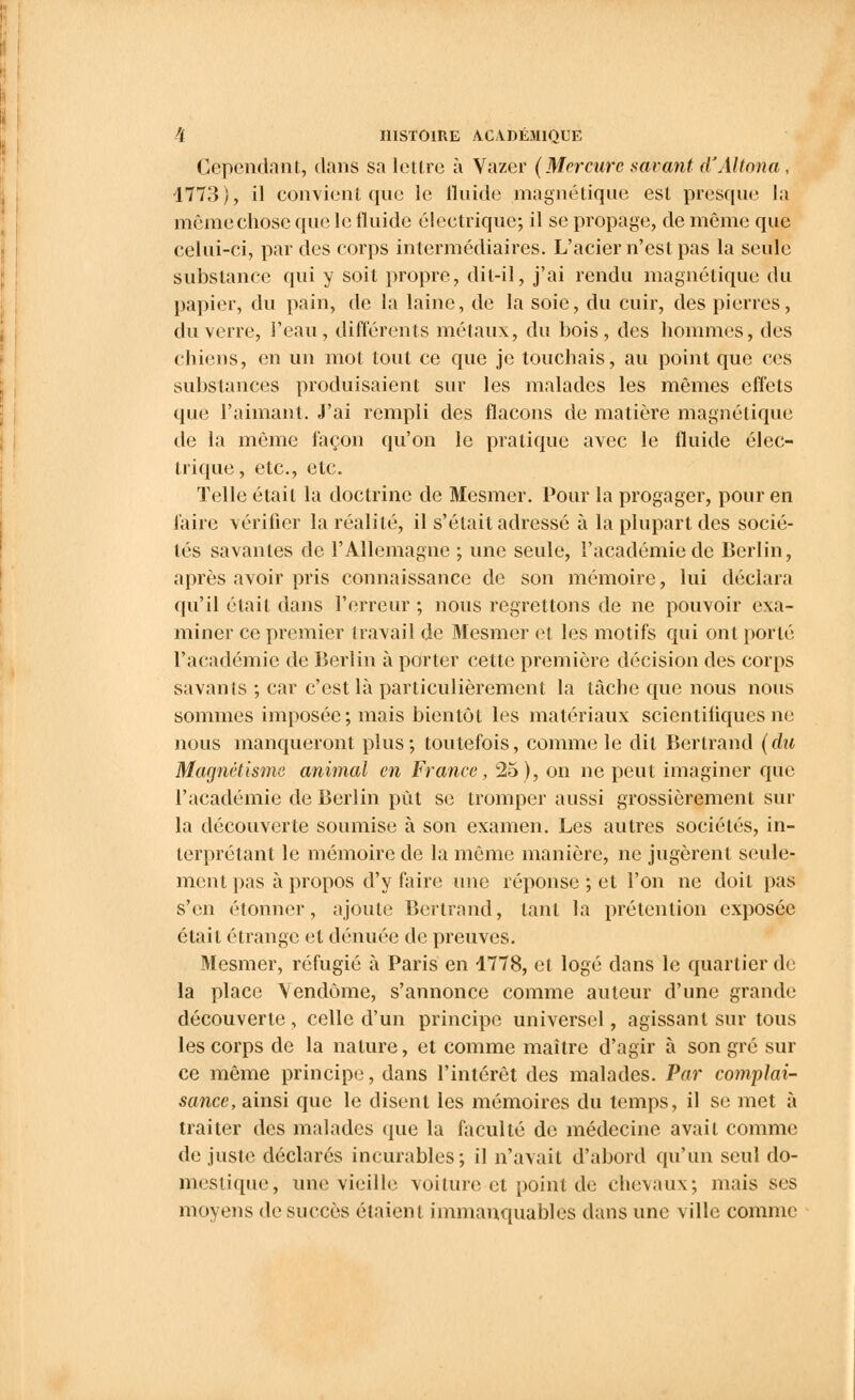 Cependant, dans sa lettre à Vazer (Mercure savant d'Altona, 1773), il convient que le fluide magnétique est presque la mêmechose que le fluide électrique; il se propage, de même que celui-ci, par des corps intermédiaires. L'acier n'est pas la seule substance qui y soit propre, dit-il, j'ai rendu magnétique du papier, du pain, de la laine, de la soie, du cuir, des pierres, du verre, l'eau, différents métaux, du bois, des hommes, des chiens, en un mot tout ce que je touchais, au point que ces substances produisaient sur les malades les mêmes effets que l'aimant. J'ai rempli des flacons de matière magnétique de la même façon qu'on le pratique avec le fluide élec- trique, etc., etc. Telle était la doctrine de Mesmer. Pour la progager, pour en faire vérifier la réalité, il s'était adressé à la plupart des socié- tés savantes de l'Allemagne ; une seule, l'académie de Berlin, après avoir pris connaissance de son mémoire, lui déclara qu'il était dans l'erreur ; nous regrettons de ne pouvoir exa- miner ce premier travail de Mesmer et les motifs qui ont porté l'académie de Berlin à porter cette première décision des corps savants ; car c'est là particulièrement la tache que nous nous sommes imposée ; mais bientôt les matériaux scientifiques ne nous manqueront plus; toutefois, comme le dit Bertrand (du Magnétisme animal en France, 25), on ne peut imaginer que l'académie de Berlin put se tromper aussi grossièrement sur la découverte soumise à son examen. Les autres sociétés, in- terprétant le mémoire de la même manière, ne jugèrent seule- ment pas à propos d'y faire une réponse ; et l'on ne doit pas s'en étonner, ajoute Bertrand, tant la prétention exposée était étrange et dénuée de preuves. Mesmer, réfugié à Paris en 1778, et logé dans le quartier de la place Vendôme, s'annonce comme auteur d'une grande découverte , celle d'un principe universel, agissant sur tous les corps de la nature, et comme maître d'agir à son gré sur ce même principe, dans l'intérêt des malades. Par complai- sance, ainsi que le disent les mémoires du temps, il se met à traiter des malades que la faculté de médecine avait comme de juste déclarés incurables; il n'avait d'abord qu'un seul do- mestique, une vieille voiture et point de chevaux; mais ses moyens de succès étaient immanquables dans une ville comme