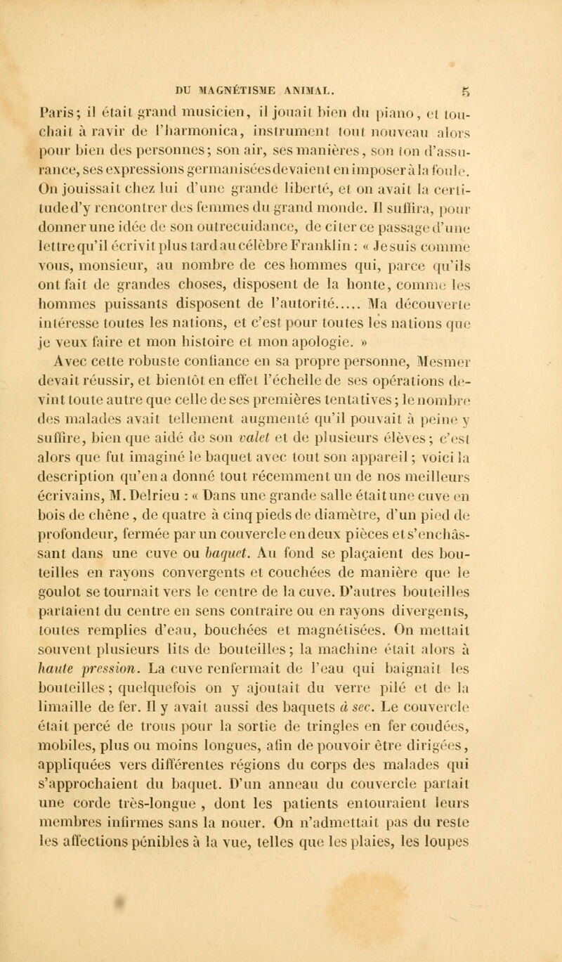 Paris; il était grand musicien, il jouait bien du piano, el lou- chait à ravir de l'harmonica, instrument tout nouveau alors pour bien des personnes; son air, ses manières, son ton d'assu- rance, ses expressions germanisées devaient en imposer à la foule. On jouissait chez lui d'une grande liberté, et on avait la cerli- tuded'y rencontrer des femmes du grand monde. Il suffira, pour donner une idée de son outrecuidance, de citer ce passage d'une lettre qu'il écrivit plus tard au célèbre Franklin: « Jesuis comme vous, monsieur, au nombre de ces hommes qui, parce qu'ils ont fait de grandes choses, disposent de la honte, comme les hommes puissants disposent de l'autorité Ma découverte intéresse toutes les nations, et c'est pour toutes les nations que je veux faire et mon histoire et mon apologie. » Avec cette robuste confiance en sa propre personne, Mesmer devait réussir, et bientôt en effet l'échelle de ses opérations de- vint toute autre que celle de ses premières tentatives ; le nombre des malades avait tellement augmenté qu'il pouvait à peine y suffire, bien que aidé de son valet et de plusieurs élèves ; c'est alors que fut imaginé le baquet avec tout son appareil ; voici la description qu'en a donné tout récemment un de nos meilleurs écrivains, M.Delrieu : « Dans une grande salle était une cuve en bois de chêne, de quatre à cinq pieds de diamètre, d'un pied de profondeur, fermée par un couvercle en deux pièces et s'enchâs- sant dans une cuve ou baquet. Au fond se plaçaient des bou- teilles en rayons convergents et couchées de manière que le goulot se tournait vers le centre de la cuve. D'autres bouteilles parlaient du centre en sens contraire ou en rayons divergents, toutes remplies d'eau, bouchées et magnétisées. On mettait souvent plusieurs lits de bouteilles ; la machine était alors à haute pression. La cuve renfermait de l'eau qui baignait les bon teilles ; quelquefois on y ajoutait du verre pilé et de la limaille de fer. Il y avait aussi des baquets à sec. Le couvercle était percé de trous pour la sortie de tringles en fer coudées, mobiles, plus ou moins longues, afin de pouvoir être dirigées, appliquées vers différentes régions du corps des malades qui s'approchaient du baquet. D'un anneau du couvercle partait une corde très-longue , dont les patients entouraient leurs membres infirmes sans la nouer. On n'admettait pas du reste les affections pénibles à la vue, telles que les plaies, les loupes