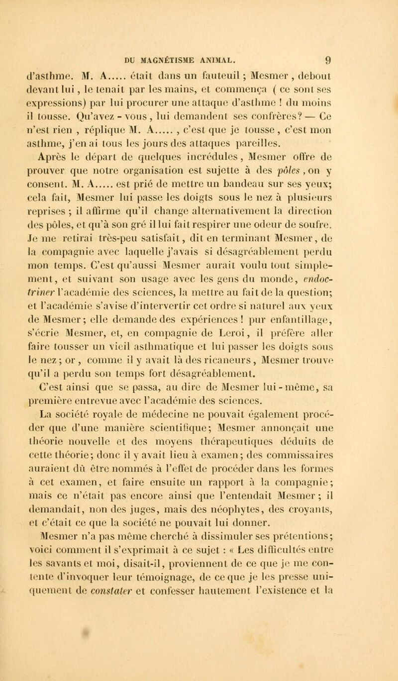 d'asthme. M. A était dans un fauteuil ; Mesmer , debout devant lui, le tenait par les mains, et commença ( ce sont ses expressions) par lui procurer une attaque d'asthme ! du moins il tousse. Qu'avez - vous , lui demandent ses confrères?— Ce n'est rien , réplique M. A , c'est que je tousse , c'est mon asthme, j'en ai tous les jours des attaques pareilles. Après le départ de quelques incrédules, Mesmer offre de prouver que notre organisation est sujette à des pôles , on y consent. M. A est prié de mettre un bandeau sur ses yeux; cela fait, Mesmer lui passe les doigts sous le nez à plusieurs reprises ; il affirme qu'il change alternativement la direction des pôles, et qu'à son gré il lui fait respirer une odeur de soufre. Je me relirai très-peu satisfait, dit en terminant Mesmer, de la compagnie avec laquelle j'avais si désagréablement perdu mon temps. C'est qu'aussi Mesmer aurait voulu tout simple- ment, et suivant son usage avec les gens du monde, endoc- triner Y académie des sciences, la mettre au fait de la question; et l'académie s'avise d'intervertir cet ordre si naturel aux yeux de Mesmer; elle demande des expériences! pur enfantillage, s'écrie Mesmer, et, en compagnie de Leroi, il préfère aller faire tousser un vieil asthmatique et lui passer les doigls sous le nez ; or , comme il y avait là des ricaneurs, Mesmer trouve qu'il a perdu son temps fort désagréablement. C'est ainsi que se passa, au dire de Mesmer lui-môme, sa première entrevue avec l'académie des sciences. La société royale de médecine ne pouvait également procé- der que d'une manière scientifique; Mesmer annonçait une théorie nouvelle et des moyens thérapeutiques déduits de cette théorie; donc il y avait lieu à examen; des commissaires auraient dû être nommés à l'effet de procéder dans les formes à cet examen, et faire ensuite un rapport à la compagnie; mais ce n'était pas encore ainsi que l'entendait Mesmer; il démandait, non des juges, mais des néophytes, des croyants, et c'était ce que la société ne pouvait lui donner. Mesmer n'a pas môme cherché à dissimuler ses prétentions; voici comment il s'exprimait à ce sujet : « Les difficultés entre les savants et moi, disait-il, proviennent de ce que je me con- tente d'invoquer leur témoignage, de ce que je les presse uni- quement de constater et confesser hautement l'existence et la