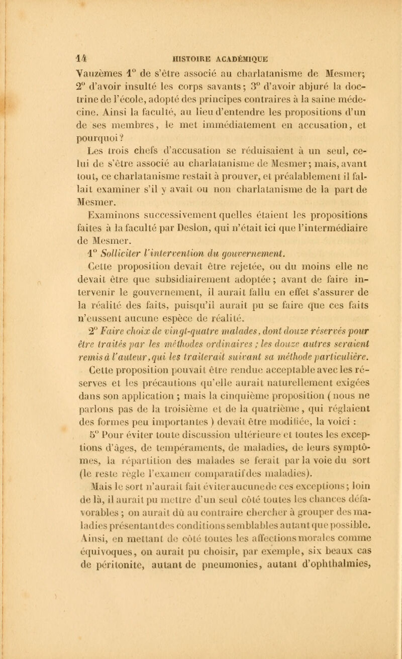 Vauzèmes 4° de s'être associé au charlatanisme de Mesmer; 2° d'avoir insulté les corps savants; 3° d'avoir abjuré la doc- trine de l'école, adopté des principes contraires à la saine méde- cine. Ainsi la faculté, au lieu d'entendre les propositions d'un de ses membres, le met immédiatement en accusation, et pourquoi ? Les trois chefs d'accusation se réduisaient à un seul, ce- lui de s'être associé au charlatanisme de Mesmer; mais,avant tout, ce charlatanisme restait à prouver, et préalablement il fal- lait examiner s'il y avait ou non charlatanisme de la part de Mesmer. Examinons successivement quelles étaient les propositions faites à la faculté par Deslon, qui n'était ici que l'intermédiaire de Mesmer. 1° Solliciter l'intervention du gouvernement. Cette proposition devait être rejetée, ou du moins elle ne devait être que subsidiairement adoptée; avant de faire in- tervenir le gouvernement, il aurait fallu en effet s'assurer de la réalité des faits, puisqu'il aurait pu se faire que ces faits n'eussent aucune espèce de réalité. 2° Faire choix de vingt-quatre malades, dont douze réservés pour être traités par les méthodes ordinaires ; les douze autres seraient remis à l'auteur, qui les traiterait suivant sa méthode particulière. Cette proposition pouvait être rendue acceptable avec les ré- serves et les précautions qu'elle aurait naturellement exigées dans son application ; mais la cinquième proposition (nous ne parlons pas de la troisième et de la quatrième, qui réglaient des formes peu importantes ) devait être modifiée, la voici : 5° Pour éviter toute discussion ultérieure et toutes les excep- tions d'âges, de tempéraments, de maladies, de leurs symptô- mes, la répartition des malades se ferait par la voie du sort (le reste règle l'examen comparatif des maladies). Mais le sort n'aurait fait éviteraucunede ces exceptions; loin de là, il aurait pu mettre d'un seul côté toutes les chances défa- vorables ; on aurait dû au contraire chercher à grouper des ma- ladies présentant des conditions semblables au tant que possible. Ainsi, en mettant de côté toutes les affections morales comme équivoques, on aurait pu choisir, par exemple, six beaux cas de péritonite, autant de pneumonies, autant d'ophthalmies,