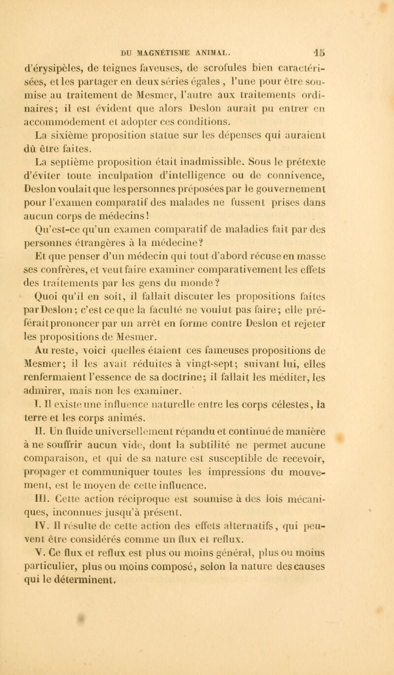d'érysipèles, de teignes laveuses, de scrofules bien caractéri- sées, et les partager en deux séries égales , l'une pour être sou- mise au traitement de Mesmer, l'autre aux traitements ordi- naires; il est évident que alors Deslon aurait pu entrer en accommodement et adopter ces conditions. La sixième proposition statue sur les dépenses qui auraient dû être faites. La septième proposition était inadmissible. Sous le prétexte d'éviter toute inculpation d'intelligence ou de connivence, Deslon voulait que les personnes préposées par le gouvernement pour l'examen comparatif des malades ne fussent prises dans aucun corps de médecins ! Qu'est-ce qu'un examen comparatif de maladies fait par des personnes étrangères à la médecine? Et que penser d'un médecin qui tout d'abord récuse en masse ses confrères, et veut faire examiner comparativement les effets des traitements par les gens du monde ? Quoi qu'il en soit, il fallait discuter les propositions faites par Deslon; c'est ce que la faculté ne voulut pas faire; elle pré- férait prononcer par un arrêt en forme contre Deslon et rejeter les propositions de Mesmer. Au reste, voici quelles étaient ces fameuses propositions de Mesmer; il les avait réduites à vingt-sept; suivant lui, elles renfermaient l'essence de sa doctrine; il fallait les méditer, les admirer, mais non les examiner. I. Il existe une influence naturelle entre les corps célestes, la terre et les corps animés. II. Un fluide universellement répandu et continué de manière à ne souffrir aucun vide, dont la subtilité ne permet aucune comparaison, et qui de sa nature est susceptible de recevoir, propager et communiquer toutes les impressions du mouve- ment, est le moyen de cette influence. III. Cotte action réciproque est soumise à des lois mécani- ques, inconnues jusqu'à présent. IV. Il résulte de celte action des effets alternatifs, qui peu- vent être considérés comme un flux et reflux. V. Ce flux et reflux est plus ou moins général, plus ou moins particulier, plus ou moins composé, selon la nature des causes qui le déterminent.