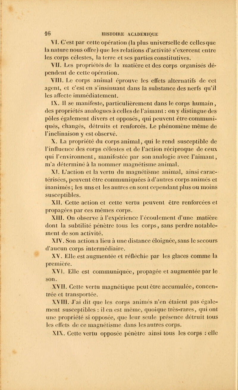 VI. C'est par celte opération (la plus universelle de celles que la nature nous offre) que les relations d'activité s'exercent entre les corps célestes, la terre et ses parties constitutives. VII. Les propriétés de la matière et des corps organisés dé- pendent de celle opération. VIII. Le corps animal éprouve les effets alternatifs de cet agent, et c'est en s'insinuant dans la substance des nerfs qu'il les affecte immédiatement. IX. Il se manifeste, particulièrement dans le corps humain, des propriétés analogues à celles de l'aimant : on y distingue des pôles également divers et opposés, qui peuvent être communi- qués, changés, détruits et renforcés. Le phénomène même de l'inclinaison y est observé. X. La propriété du corps animal, qui le rend susceptible de l'influence des corps célestes et de l'action réciproque de ceux qui l'environnent, manifestée par son analogie avec l'aimant, m'a déterminé à la nommer magnétisme animal. XI. L'action et la vertu du magnétisme animal, ainsi carac- térisées, peuvent être communiquées à d'autres corps animés et inanimés ; les uns et les autres en sont cependant plus ou moins susceptibles. XII. Cette action et cette vertu peuvent être renforcées et propagées par ces mêmes corps. XIII. On observe à l'expérience l'écoulement d'une matière dont la subtilité pénètre tous les corps, sans perdre notable- ment de son activité. XIV. Son action a lieu à une distance éloignée, sans le secours d'aucun corps intermédiaire. XV. Elle est augmentée et réfléchie par les glaces comme la première. XVI. Elle est communiquée, propagée et augmentée par le son. XVII. Cette vertu magnétique peut être accumulée, concen- trée et transportée. XVIII. J'ai dit que les corps animés n'en étaient pas égale- ment susceptibles : il en est même, quoique très-rares, qui ont mu1 propriété si opposée, que leur seule présence détruit tous les effets de ce magnétisme dans les autres corps. XIX. Celte vertu opposée pénètre ainsi tous les corps : elle