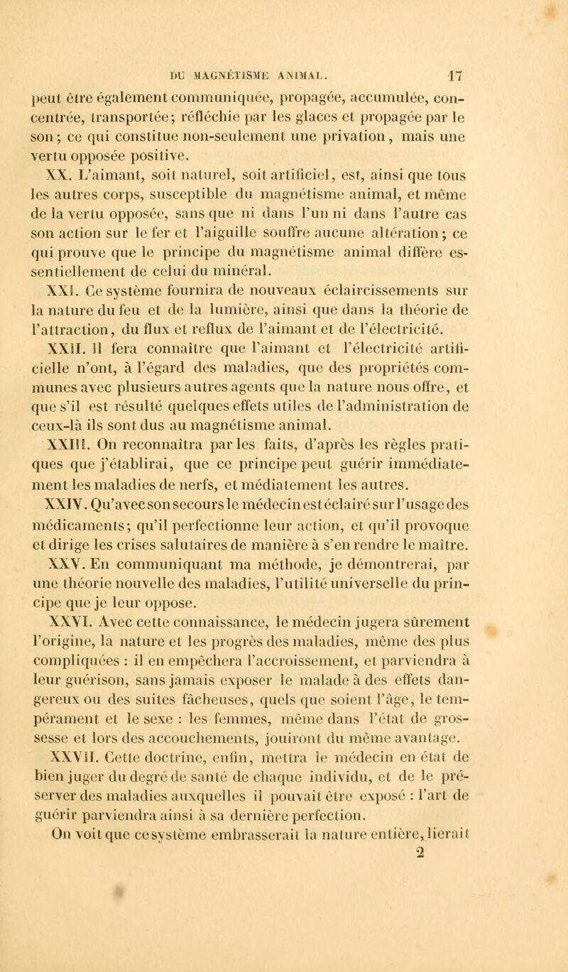 peut être également communiquée, propagée, accumulée, con- centrée, transportée; réfléchie par les glaces et propagée par le son; ce qui constitue non-seulement une privation, mais une vertu opposée positive. XX. L'aimant, soit naturel, soit artificiel, est, ainsi que tous les autres corps, susceptible du magnétisme animal, et même de la vertu opposée, sans que ni dans l'un ni dans l'autre cas son action sur le fer et l'aiguille souffre aucune altération; ce qui prouve que le principe du magnétisme animal diffère es- sentiellement de celui du minéral. XXI. Ce système fournira de nouveaux éclaircissements sur la nature du feu et de la lumière, ainsi que dans la théorie de l'attraction, du flux et reflux de l'aimant et de l'électricité. XXII. 11 fera connaître que l'aimant et l'électricité artifi- cielle n'ont, à l'égard des maladies, que des propriétés com- munes avec plusieurs autres agents que la nature nous offre, et que s'il est résulté quelques effets utiles de l'administration de ceux-là ils sont dus au magnétisme animal. XXIli. On reconnaîtra parles faits, d'après les règles prati- ques que j'établirai, que ce principe peut guérir immédiate- ment les maladies de nerfs, et médiatement les autres. XXIV. Qu'avec son secours le médecin est éclairé sur l'usage des médicaments; qu'il perfectionne leur action, et qu'il provoque et dirige les crises salutaires de manière à s'en rendre le maître. XXV. En communiquant ma méthode, je démontrerai, par une théorie nouvelle des maladies, l'utilité universelle du prin- cipe que je leur oppose. XXVI. Avec cette connaissance, le médecin jugera sûrement l'origine, la nature et les progrès des maladies, même des plus compliquées : il en empêchera l'accroissement, et parviendra à leur guérison, sans jamais exposer le malade à des effets dan- gereux ou des suites fâcheuses, quels que soient l'âge, le tem- pérament et le sexe : les femmes, même dans l'état de gros- sesse et lors des accouchements, jouiront du même avantage. XXVII. Cette doctrine, enfin, mettra le médecin en état de bien juger du degré de santé de chaque individu, et de le pré- server des maladies auxquelles il pouvait être exposé : l'art de guérir parviendra ainsi à sa dernière perfection. On voit que ce système embrasserait la nature entière, lierait