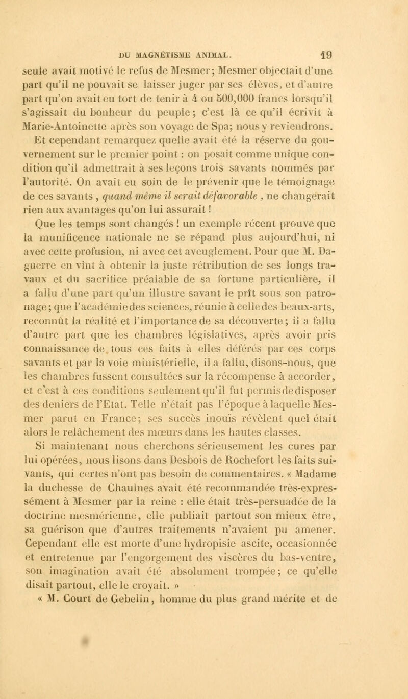 seule avait motivé le refus de Mesmer; Mesmer objectait d'une part qu'il ne pouvait se laisser juger par ses élèves, et d'autre part qu'on avait eu tort de tenir à 4 ou 500,000 francs lorsqu'il s'agissait du bonheur du peuple ; c'est là ce qu'il écrivit à Marie-Antoinette après son voyage de Spa; nous y reviendrons. Et cependant remarquez quelle avait été la réserve du gou- vernement sur le premier point : on posait comme unique con- dition qu'il admettrait à ses leçons trois savants nommés par l'autorité. On avait eu soin de le prévenir que le témoignage de ces savants , quand même il gérait défavorable , ne changerait rien aux avantages qu'on lui assurait ! Que les temps sont changés ! un exemple récent prouve que la munificence nationale ne se répand plus aujourd'hui, ni avec cette profusion, ni avec cet aveuglement. Pour que M. Da- guerre en vint à obtenir la juste rétribution de ses longs tra- vaux et du sacrifice préalable de sa fortune particulière, il a fallu d'une part qu'un illustre savant le prît sous son patro- nage; que l'académie des sciences, réunie à celle des beaux-arts, reconnût la réalité et l'importance de sa découverte; ii a fallu d'autre part que les chambres législatives, après avoir pris connaissance de tous ces faits à elles déférés par ces corps savants et par la voie ministérielle, il a fallu, disons-nous, que les chambres fussent consultées sur la récompense à accorder, et c'est à ces conditions seulement qu'il fut permis de disposer des deniers de l'Etat. Telle n'était pas l'époque à laquelle Mes- mer parut en France; ses succès inouïs révèlent quel était alors le relâchement des mœurs dans les hautes classes. Si maintenant nous cherchons sérieusement les cures par lui opérées, nous lisons dans Desbois de Rochefort les faits sui- vants, qui certes n'ont pas besoin de commentaires. « Madame la duchesse de Chauines avait été recommandée très-expres- sément à Mesmer par la reine : elle était très-persuadée de la doctrine mesmérienne, elle publiait partout son mieux être, sa guérison que d'autres traitements n'avaient pu amener. Cependant elle est morte d'une hydropisic ascite, occasionnée «•t entretenue par l'engorgement des viscères du bas-Aentre, son imagination avait été absolument trompée; ce qu'elle disait partout, elle le croyait. » « M. Court deGebelin, homme du plus grand mérite et de