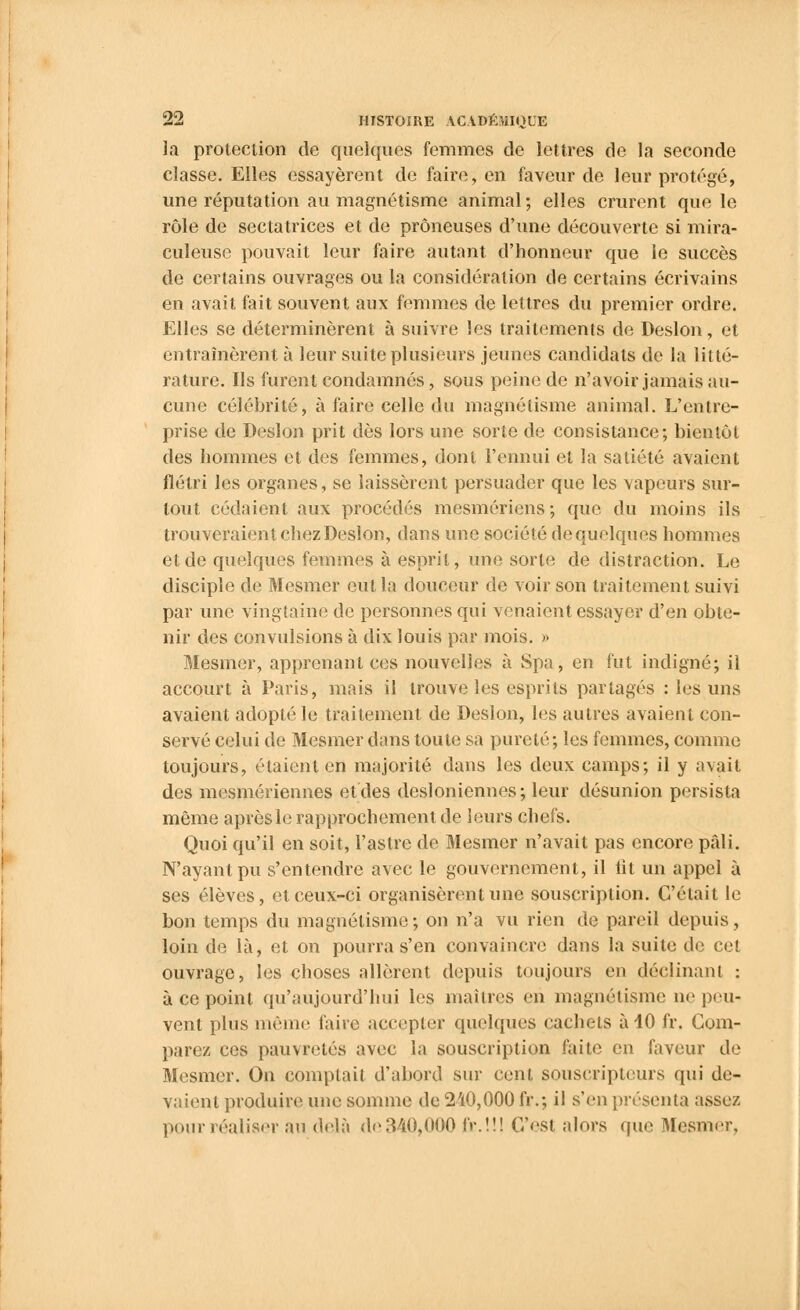 la protection de quelques femmes de lettres de la seconde classe. Elles essayèrent de faire, en faveur de leur protégé, une réputation au magnétisme animal; elles crurent que le rôle de sectatrices et de prôneuses d'une découverte si mira- culeuse pouvait leur faire autant d'honneur que le succès de certains ouvrages ou la considération de certains écrivains en avait fait souvent aux femmes de lettres du premier ordre. Elles se déterminèrent à suivre les traitements de Deslon, et entraînèrent à leur suite plusieurs jeunes candidats de la litté- rature. Ils furent condamnés, sous peine de n'avoir jamais au- cune célébrité, à faire celle du magnétisme animal. L'entre- prise de Deslon prit dès lors une sorte de consistance; bientôt des hommes et des femmes, dont l'ennui et la satiété avaient flétri les organes, se laissèrent persuader que les vapeurs sur- tout cédaient aux procédés mesmériens ; que du moins ils trouveraient chez Deslon, dans une société de quelques hommes et de quelques femmes à esprit, une sorte de distraction. Le disciple de Mesmer eut la douceur de voir son traitement suivi par une vingtaine de personnes qui venaient essayer d'en obte- nir des convulsions à dix louis par mois. » Mesmer, apprenant ces nouvelles à Spa, en fut indigné; il accourt à Paris, mais il trouve les esprits partagés : les uns avaient adopté le traitement de Deslon, les autres avaient con- servé celui de Mesmer dans toute sa pureté; les femmes, comme toujours, étaient en majorité dans les deux camps; il y avait des mesmériennes et des desioniennes; leur désunion persista même après le rapprochement de leurs chefs. Quoi qu'il en soit, l'astre de Mesmer n'avait pas encore pâli. N'ayant pu s'entendre avec le gouvernement, il lit un appel à ses élèves, et ceux-ci organisèrent une souscription. C'était le bon temps du magnétisme; on n'a vu rien de pareil depuis, loin de là, et on pourra s'en convaincre dans la suite de cet ouvrage, les choses allèrent depuis toujours en déclinant : à ce point qu'aujourd'hui les maîtres en magnétisme ne peu- vent plus mémo faire accepter quelques cachets à 40 fr. Com- pare/ ces pauvretés avec la souscription faite en faveur de Mesmer. On comptait d'abord sur cent souscripteurs qui de- vaient produire une somme de 210,000 fr.; il s'en présenta assez pour réaliser au delà de 340»000 fr.!!! C'est alors que Mesmer,