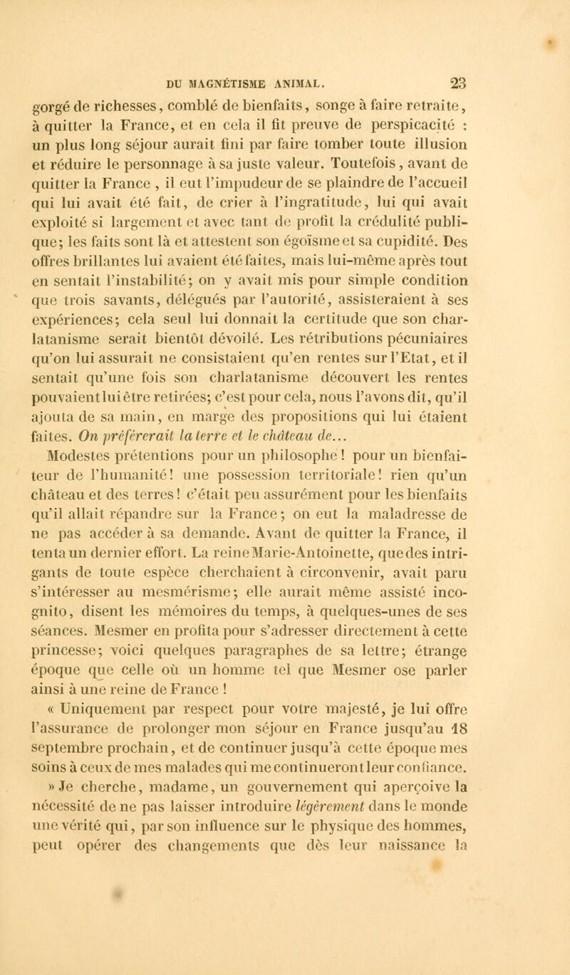 gorgé de richesses, comblé de bienfaits, songe à faire retraite, à quitter la France, et en cela il fit preuve de perspicacité : un plus long séjour aurait fini par faire tomber toute illusion et réduire le personnage à sa juste valeur. Toutefois, avant de quitter la France , il eut l'impudeur de se plaindre de l'accueil qui lui avait été fait, de crier à l'ingratitude, lui qui avait exploité si largement et avec tant de profit la crédulité publi- que; les faits sont là et attestent son égoïsmeetsa cupidité. Des offres brillantes lui avaient été faites, mais lui-même après tout en sentait l'instabilité; on y avait mis pour simple condition que trois savants, délégués par l'autorité, assisteraient à ses expériences; cela seul lui donnait la certitude que son char- latanisme serait bientôt dévoilé. Les rétributions pécuniaires qu'on lui assurait ne consistaient qu'en rentes sur l'Etat, et il sentait qu'une fois son charlatanisme découvert les rentes pouvaient lui être retirées; c'est pour cela, nous l'avons dit, qu'il ajouta de sa main, en marge des propositions qui lui étaient faites. On préférerait la terre et le ehàteau de... Modestes prétentions pour un philosophe ! pour un bienfai- teur de l'humanité! une possession territoriale! rien qu'un château et des terres! c'était peu assurément pour les bienfaits qu'il allait répandre sur la France; on eut la maladresse de ne pas accéder à sa demande. Avant de quitter la France, il tenta un dernier effort. La reine Marie-Antoinette, quedes intri- gants de toute espèce cherchaient à circonvenir, avait paru s'intéresser au mesmérisme; elle aurait même assisté inco- gnito, disent les mémoires du temps, à quelques-unes de ses séances. Mesmer en profita pour s'adresser directement à cette princesse; voici quelques paragraphes de sa lettre; étrange époque que celle où un homme tel que Mesmer ose parler ainsi à une reine de France ! « Uniquement par respect pour votre majesté, je lui offre l'assurance de prolonger mon séjour en France jusqu'au 18 septembre prochain, et de continuer jusqu'à cette époque mes soins à ceux de mes malades qui me continueront leur confiance. » Je cherche, madame, un gouvernement qui aperçoive la nécessité de ne pas laisser introduire légèrement dans le monde une vérité qui, par son influence sur le physique des hommes, peut opérer dos changements que dès leur naissance la