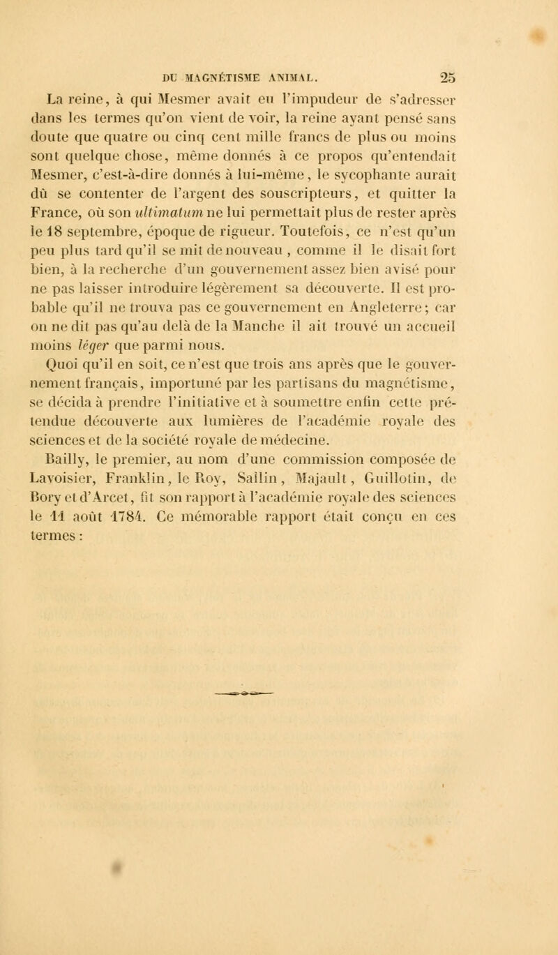 La reine, à qui Mesmer avait eu l'impudeur de s'adresser dans les termes qu'on vient de voir, la reine ayant pensé sans doute que quatre ou cinq cent mille francs de plus ou moins sont quelque chose, même donnés à ce propos qu'entendait Mesmer, c'est-à-dire donnés à lui-même, le sycophante aurait dû se contenter de l'argent des souscripteurs, et quitter la France, où son ultimatum ne lui permettait plus de rester après le 18 septembre, époque de rigueur. Toutefois, ce n'est qu'un peu plus tard qu'il se mil de nouveau , comme il le disait fort bien, à la recherche d'un gouvernement assez bien avisé pour ne pas laisser introduire légèrement sa découverte. Il est pro- bable qu'il ne trouva pas ce gouvernement en Angleterre; car on ne dit pas qu'au delà de la Manche il ait trouvé un accueil moins léger que parmi nous. Quoi qu'il en soit, ce n'est que trois ans après que le gouver- nement français, importuné par les partisans du magnétisme, se décida à prendre l'initiative et à soumettre enfin cette pré- tendue découverte aux lumières de l'académie royale des sciences et de la société royale de médecine. Bailly, le premier, au nom d'une commission composée de Lavoisier, Franklin, le Roy, Sallin, Majault, Guillotin, de Bory et d'Arcet, lit son rapporta l'académie royale des sciences le 11 août 1784. Ce mémorable rapport était conçu en ces termes :