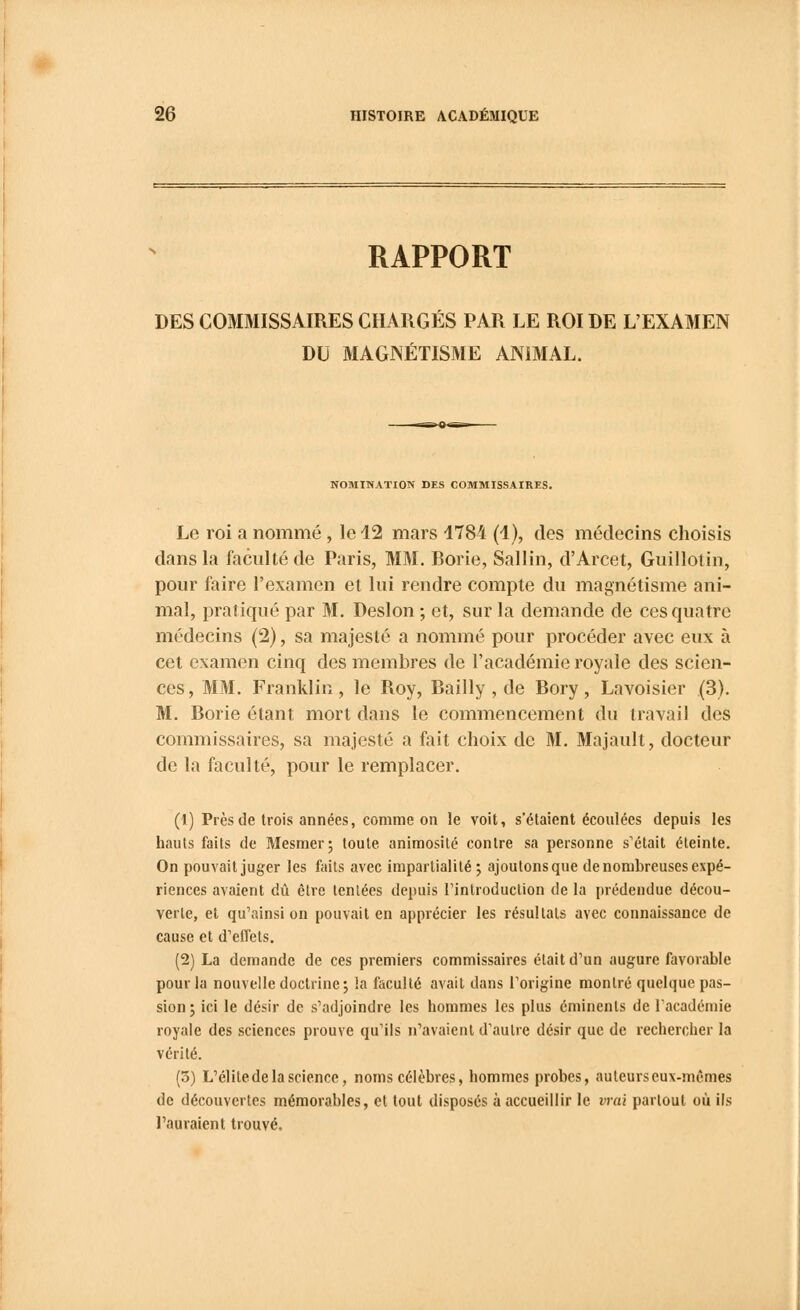 RAPPORT DES COMMISSAIRES CHARGÉS PAR LE ROI DE L'EXAMEN DU MAGNÉTISME ANIMAL. NOMINATION DES COMMISSAIRES. Le roi a nommé , le 42 mars 4784 (4), des médecins choisis dans la faculté de Paris, MM. Borie, Sallin, d'Arcet, Guillotin, pour faire l'examen et lui rendre compte du magnétisme ani- mal, pratiqué par M. Deslon ; et, sur la demande de ces quatre médecins (2), sa majesté a nommé pour procéder avec eux à cet examen cinq des membres de l'académie royale des scien- ces, MM. Franklin, le Roy, Bailly , de Bory, Lavoisier (3). M. Borie étant mort dans le commencement du travail des commissaires, sa majesté a fait choix de M. Majault, docteur de la faculté, pour le remplacer. (1) Près de trois années, comme on le voit, s'étaient écoulées depuis les hauts faits de Mesmer; toute animosité contre sa personne s'était éteinte. On pouvait juger les faits avec impartialité ; ajoutons que de nombreuses expé- riences avaient dû être tentées depuis l'introduction de la prédendue décou- verte, et qu'ainsi on pouvait en apprécier les résultats avec connaissance de cause et d'effets. (2) La demande de ces premiers commissaires était d'un augure favorable pour la nouvelle doctrine; la faculté avait dans l'origine montré quelque pas- sion; ici le désir de s'adjoindre les hommes les plus éminenls de l'académie royale des sciences prouve qu'ils n'avaient d'autre désir que de rechercher la vérité. (5) L'élite de la science, noms célèbres, hommes probes, auteurs eux-mêmes de découvertes mémorables, et tout disposés à accueillir le vrai partout où ils l'auraient trouvé.