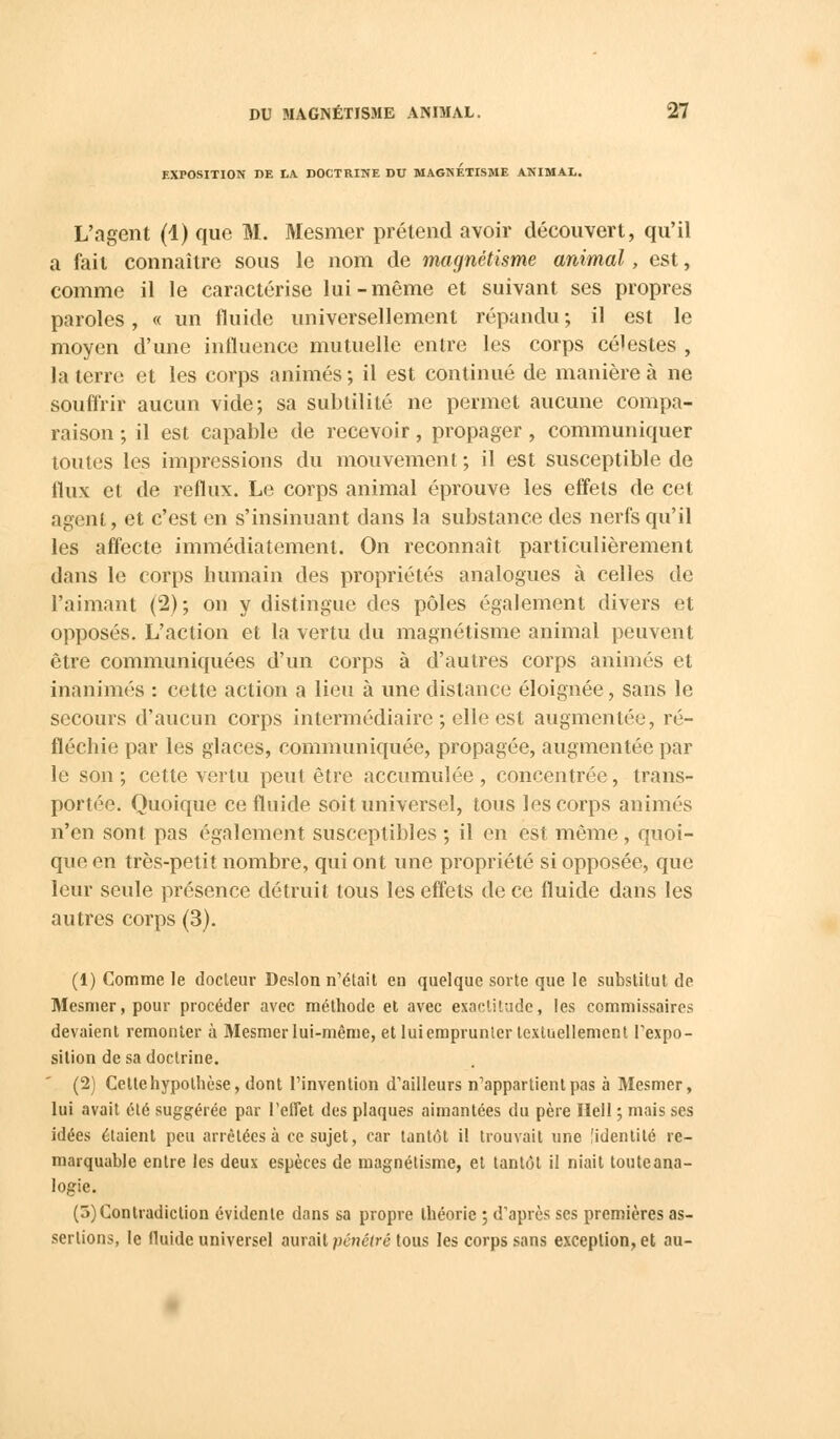 EXPOSITION DE LA. DOCTRINE DC MAGNETISME ANIMAL. L'agent (1) que M. Mesmer prétend avoir découvert, qu'il a fait connaître sous le nom de magnétisme animal , est, comme il le caractérise lui-même et suivant ses propres paroles, « un fluide universellement répandu ; il est le moyen d'une influence mutuelle entre les corps célestes , la terre et les corps animés ; il est continué de manière à ne souffrir aucun vide; sa subtilité ne permet aucune compa- raison ; il est capable de recevoir, propager , communiquer toutes les impressions du mouvement; il est susceptible de flux et de reflux. Le corps animal éprouve les effets de cet agent, et c'est en s'insinuant dans la substance des nerfs qu'il les affecte immédiatement. On reconnaît particulièrement dans le corps humain des propriétés analogues à celles de l'aimant (2); on y distingue des pôles également divers et opposés. L'action et la vertu du magnétisme animal peuvent être communiquées d'un corps à d'autres corps animés et inanimés : cette action a lieu à une dislance éloignée, sans le secours d'aucun corps intermédiaire ; elle est augmentée, ré- fléchie par les glaces, communiquée, propagée, augmentée par le son ; cette vertu peut être accumulée , concentrée, trans- portée. Quoique ce fluide soit universel, tous les corps animés n'en sont pas également susceptibles ; il en est même, quoi- que en très-petit nombre, qui ont une propriété si opposée, que leur seule présence détruit tous les effets de ce fluide dans les autres corps (3). (1) Comme Je docteur Deslon n'était en quelque sorte que le substitut de Mesmer, pour procéder avec méthode et avec exactitude, les commissaires devaient remonter à Mesmer lui-même, et luiemprunter textuellement l'expo- sition de sa doctrine. (2) Cette hypothèse, dont l'invention d'ailleurs n'appartient pas à Mesmer, lui avait été suggérée par l'ellet des plaques aimantées du père Hell ; mais ses idées étaient peu arrêtées à ce sujet, car tantôt il trouvait une [identité re- marquable entre les deux espèces de magnétisme, et tantôt il niait toute ana- logie. (5) Contradiction évidente dans sa propre théorie ; d'après ses premières as- sertions, le fluide universel aurait pénétré tous les corps sans exception, et au-