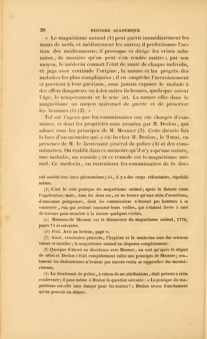 » Le magnétisme animal (1) peut guérir immédiatement les maux de nerfs, et médiatement les autres; il perfectionne l'ac- tion des médicaments; il provoque et dirige les crises salu- taires , de manière qu'on peut s'en rendre maître ; par son moyen, le médecin connaît l'état de santé de chaque individu, et juge avec certitude l'origine, la nature et les progrès des maladies les plus compliquées ; il en empêche l'accroissement et parvient à leur guérison, sans jamais exposer le malade à des effets dangereux ou à des suites fâcheuses, quels que soient l'âge, le tempérament et le sexe (a). La nature offre dans le magnétisme un moyen universel de guérir et de préserver les hommes (b) (2). » Tel est l'agent que les commissaires ont été chargés d'exa- miner, et dont les propriétés sont avouées par M. Deslon, qui admet tous les principes de M. Mesmer (3). Cette théorie fait la base d'un mémoire qui a été lu chez M. Deslon, le 9 mai, en présence de M. le lieutenant général de police (4) et des com- missaires. On établit dans ce mémoire qu'il n'y a qu'une nature, une maladie, un remède; et ce remède est le magnétisme ani- mal. Ce médecin, en instruisant les commissaires de la doc- rait suscité tous leurs phénomènes; ici, il y a des corps rcfractaires, répulsifs même. (1) C'est le côté pratique du magnétisme animal; après la théorie vient Vapplication; mais, dans les deux cas, on ne trouve qu'une série d'assertions, d'annonces pompeuses, dont les commissaires n'étaient pas hommes à se contenter , eux qui avaient consumé leurs veilles, qui s'étaient livrés à tant de travaux pour arracher à la nature quelques vérités. (a) Mémoire de Mesmer sur la découverte du magnétisme animal, 1779, pages 74 et suivantes. (b) Ibid. Avis au lecteur, page vi. (2) Ainsi, conclusion générale, l'hygiène et la médecine sont des sciences vaines et inutiles ; le magnétisme animal en dispense complètement. (5) Quoique d'abord en dissidence avec Mesmer, on voit qu'après le départ de celui-ci Deslon s'était complètement rallié aux principes de Mesmer; seu- lement les desioniennes n'avaient pas encore voulu se rapprocher des mesmé- riennes. (4) Le lieutenant de police, à raison de ses attributions, était présenta cette conférence; il posa même à Deslon la question suivante : « La pratique du ma- gnétisme est-elle sans danger pour les mœurs?» Deslon avoua franchement qu'on pouvait en abuser.