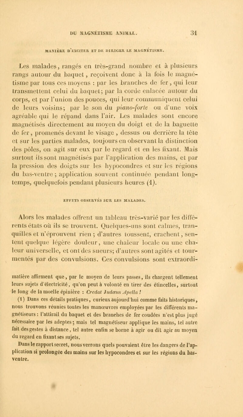 MANIÈRE D'EXCITER ET DE DIRIGER LE MAGNETISME. Les malades, rangés en très-grand nombre et à plusieurs rangs autour du baquet, reçoivent donc à la fois le magné- tisme par tous ces moyens : par les branches de 1er, qui leur transmettent celui du baquet; par la corde enlacée autour du corps, et par l'union des pouces, qui leur communiquent celui de leurs voisins; par le son du piano-forte ou d'une voix agréable qui le répand dans l'air. Les malades sont encore magnétisés directement au moyen du doigt et de la baguette de fer, promenés devant le visage , dessus ou derrière la tête et sur les parties malades, toujours en observant la distinction des pôles, on agit sur eux par le regard et en les fixant. Mais surtout ils sont magnétisés par l'application des mains, et par la pression des doigts sur les hypocondres et sur les régions du bas-ventre ; application souvent continuée pendant long- temps, quelquefois pendant plusieurs heures (1). EFFETS OBSERVÉS SUR LES MALADES. Alors les malades offrent un tableau très-varié par les diffé- rents états où ils se trouvent. Quelques-uns sont calmes, tran- quilles et n'éprouvent rien ; d'autres toussent, crachent, sen- tent quelque légère douleur, une chaleur locale ou une cha- leur universelle, et ont des sueurs; d'autres sont agités et tour- mentés par des convulsions. Ces convulsions sont extraordi- matière affirment que, par le moyen de leurs passes, ils chargent tellement leurs sujets d'électricité, qu'on peut à volonté en tirer des étincelles, surtout le long de la moelle épinière : Credal Judœus Jpetla ! (1) Dans ces détails pratiques, curieux aujourd'hui comme faits historiques, nous trouvons réunies toutes les manœuvres employées par les différents ma- gnétiseurs: l'attirail du baquet et des branches de fer coudées n'est plus jugé nécessaire par les adeptes; mais tel magnétiseur applique les mains, tel autre fait des gestes à distance, tel autre enfin se borne à agir ou dit agir au moyen du regard en fixant ses sujets. Dans le rapport secret, nous verrons quels pouvaient être les dangers de l'ap- plication si prolongée des mains sur les hypocondres et sur les régions du bas- ventre.