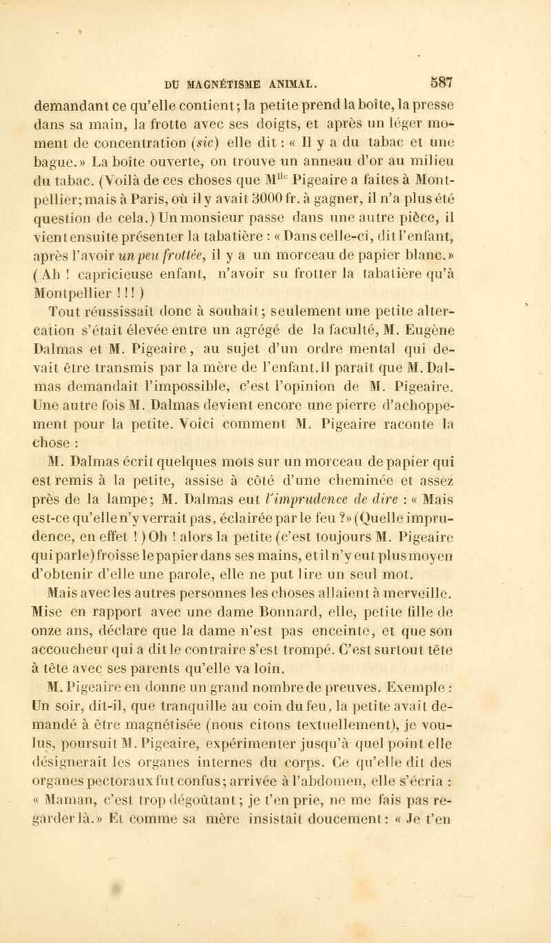 demandant ce qu'elle contient ; la petite prend la boîte, la presse dans sa main, la frotte avec ses doigts, et après un léger mo- ment de concentration (sic) elle dit : « Il y a du tabac et une bague.» La boîte ouverte, on trouve un anneau d'or au milieu du tabac. (Voilà de ces choses que MUe Pigeaire a faites à Mont- pellier; mais à Paris, où il y avait 8000 fr. à gagner, il n'a plus été question de cela.) Un monsieur passe clans une autre pièce, il vient ensuite présenter la tabatière : «Dans celle-ci, dit l'enfant, après l'avoir un peu frottée, il y a un morceau de papier blanc.» (Ah! capricieuse enfant, n'avoir su frotter la tabatière qu'à Monipellier ! ! ! ) Tout réussissait donc à souhait; seulement une petite alter- cation s'était élevée entre un agrégé de la faculté, M. Eugène Dalmas et M. Pigeaire, au sujet d'un ordre mental qui de- vait être transmis par la mère de l'enfant.11 paraît que M. Dal- mas demandait l'impossible, c'est l'opinion de M. Pigeaire. Une autre fois M. Dalmas devient encore une pierre d'achoppe- ment pour la petite. Voici comment M. Pigeaire raconte la chose : M. Dalmas écrit quelques mots sur un morceau de papier qui est remis à la petite, assise à côté d'une cheminée et assez près de la lampe; M. Dalmas eut l'imprudence de dire : « Mais est-ce qu'elle n'y verrait pas, éclairée parle feu ?» (Quelle impru- dence, en effet ! )Oh ! alors la petite (c'est toujours M. Pigeaire qui parle) froisse le papier dans ses mains, et il n'y eut plus moyen d'obtenir d'elle une parole, elle ne put lire un seul mot. Mais avec les autres personnes les choses allaient à merveille. Mise en rapport avec une dame Bonnard, elle, petite fdle de onze ans, déclare que la dame n'est pas enceinte, et que son accoucheur qui a dit le contraire s'est trompé. C'est surtout tête à tête avec ses parents qu'elle va loin. M. Pigeaire en donne un grand nombre de preuves. Exemple : Un soir, dit-il, que tranquille au coin du feu, la petite avait de- mandé à être magnétisée (nous citons textuellement), je vou- lus, poursuit M. Pigeaire, expérimenter jusqu'à quel point elle désignerait les organes internes du corps. Ce qu'elle dit des organes pectoraux fut confus; arrivée à l'abdomen, elle s'écria : « Maman, c'est trop dégoûtant ; je l'en prie, ne me fais pas re- garder là.» El comme sa mère insistait doucement: « Je t'en