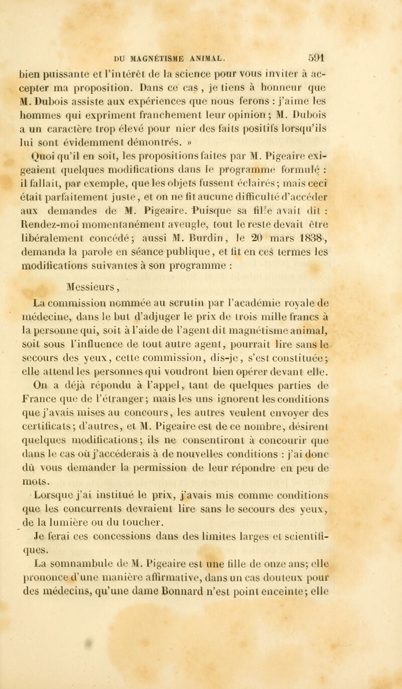 bien puissante et l'intérêt de la science pour vous inviter à ac- cepter ma proposition. Dans ce cas , je tiens à honneur que M. Dubois assiste aux expériences que nous ferons : j'aime les hommes qui expriment franchement leur opinion; M. Dubois a un caractère trop élevé pour nier des faits positifs lorsqu'ils lui sont évidemment démontrés. » Quoi qu'il en soit, les propositions faites par M. Pigeaire exi- geaient quelques modifications dans le programme formulé : il fallait, par exemple, que les objets fussent éclairés ; mais ceci était parfaitement juste, et on ne fit aucune difficulté d'accéder aux demandes de M. Pigeaire. Puisque sa fil!e avait dit : Rendez-moi momentanément aveugle, tout le reste devait être libéralement concédé; aussi 31. Burdin, le 20 mars 1838, demanda la parole en séance publique, et fit en ces termes les modifications suivantes à son programme : Messieurs, La commission nommée au scrutin par l'académie royale de médecine, dans le but d'adjuger le prix de trois mille francs à la personne qui, soit à l'aide de l'agent dit magnétisme animal, soit sous l'influence de tout autre agent, pourrait lire sans le secours des yeux, celte commission, dis-je, s'est constituée; elle attend les personnes qui voudront bien opérer devant elle. On a déjà répondu à l'appel, tant de quelques parties de France que de l'étranger; mais les uns ignorent les conditions que j'avais mises au concours, les autres veulent envoyer des certificats; d'autres, et M. Pigeaire est de ce nombre, désirent quelques modifications; ils ne consentiront à concourir que dans le cas où j'accéderais à de nouvelles conditions : j'ai donc dû vous demander la permission de leur répondre en peu de mots. Lorsque j'ai institué le prix, j'avais mis comme conditions que les concurrents devraient lire sans le secours des yeux, de la lumière ou du toucher. Je ferai ces concessions dans des limites larges et scientifi- ques. La somnambule de M. Pigeaire est une fille de onze ans; elle prononce d'une manière affirmative, dans un cas douteux pour des médecins, qu'une dame Bonnard n'est point enceinte; elle