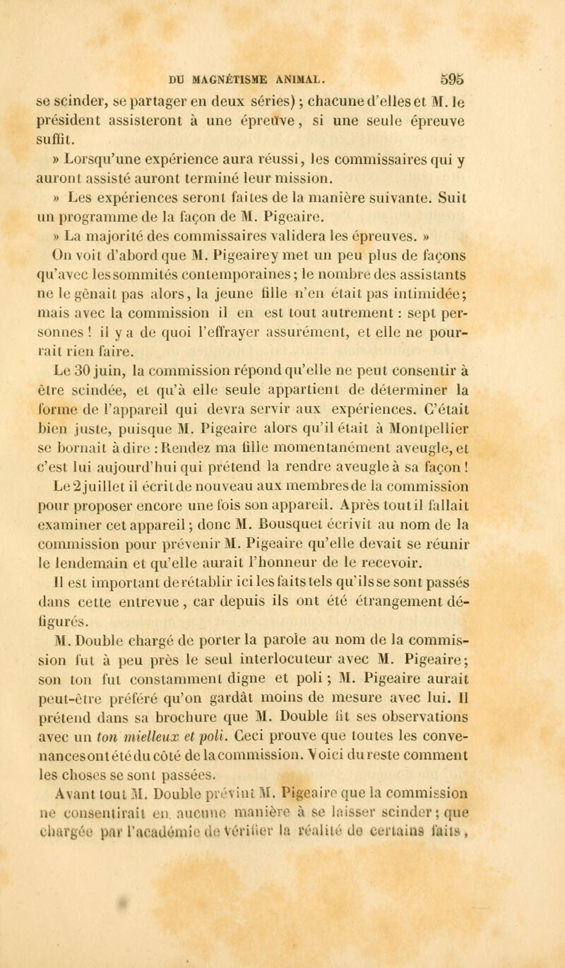 se scinder, se partager en deux séries) -, chacune d'elles et M. le président assisteront à une épreuve, si une seule épreuve suffit. » Lorsqu'une expérience aura réussi, les commissaires qui y auront assisté auront terminé leur mission. » Les expériences seront faites de la manière suivante. Suit un programme de la façon de M. Pigeaire. » La majorité des commissaires validera les épreuves. » On voit d'abord que M. Pigeaire y met un peu plus de façons qu'avec les sommités contemporaines ; le nombre des assistants ne le gênait pas alors, la jeune fille n'en était pas intimidée; mais avec la commission il en est tout autrement : sept per- sonnes ! il y a de quoi l'effrayer assurément, et elle ne pour- rail rien faire. Le 30 juin, la commission répond qu'elle ne peut consentir à être scindée, et qu'à elle seule appartient de déterminer la forme de l'appareil qui devra servir aux expériences. C'était bien juste, puisque M. Pigeaire alors qu'il était à Montpellier se bornait à dire .-Rendez ma fille momentanément aveugle, et c'est lui aujourd'hui qui prétend la rendre aveugle à sa façon! Le2juillet il écrilde nouveau aux membresde la commission pour proposer encore une fois son appareil. Après tout il fallait examiner cet appareil ; donc M. Bousquet écrivit au nom de la commission pour prévenir M. Pigeaire qu'elle devait se réunir le lendemain et qu'elle aurait l'honneur de le recevoir. Il est important de rétablir ici les faits tels qu'ils se sont passés dans cette entrevue, car depuis ils ont été étrangement dé- figurés. M. Double chargé de porter la parole au nom de la commis- sion fut à peu près le seul interlocuteur avec M. Pigeaire; son ton fut constamment digne et poli ; M. Pigeaire aurait peut-être préféré qu'on gardât moins de mesure avec lui. 11 prétend dans sa brochure que M. Double fit ses observations avec un ton mielleux et poli. Ceci prouve que toutes les conve- nancesontétéducoté delacommission. Voici dureste comment les choses se sont passées. Avant tout M. Double prévint M. Pigeaire que la commission ne consentirait en. aucune manière à se laisser scinder; que chargée par l'acauérai< de Vérifier la réalité do certains faits,