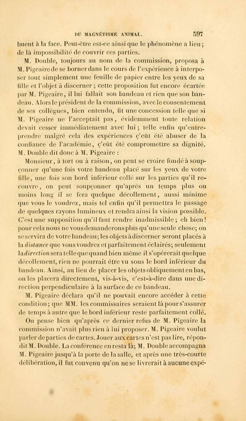 buent à la face. Peut-être est-ce ainsi que le phénomène a lieu; de là impossibilité de couvrir ces parties. M. Double, toujours au nom de la commission, proposa à M. Pigeairede se bornerdans le cours de l'expérience à interpo- ser tout simplement une feuille de papier entre les yeux de sa fille et l'objet à discerner ; cette proposition fut encore écartée par M. Pigeaire, il lui fallait son bandeau et rien que son ban- deau. Alors le président de la commission, avecle consentement de ses collègues, bien entendu, fit une concession telle que si M. Pigeaire ne l'acceptait pas, évidemment toute relation devait cesser immédiatement avec lui ; telle enfin qu'entre- prendre malgré cela des expériences c'eût été abuser de la confiance de l'académie, c'eût été compromettre sa dignité. M. Double dit donc à M. Pigeaire : Monsieur, à tort ou à raison, on peut se croire fondé à soup- çonner qu'une fois votre bandeau placé sur les yeux de votre fille, une fois son bord inférieur collé sur les parties qu'il re- couvre , on peut soupçonner qu'après un temps plus ou moins long il se fera quelque décollement, aussi minime que vous le voudrez, mais tel enfin qu'il permettra le passage de quelques rayons lumineux et rendra ainsi la vision possible. C'est une supposition qu'il faut rendre inadmissible; eh bien! pour cela nous ne vous demanderons plus qu'une seule chose; on se servira de votre bandeau; les objets à discerner seront placés à la distance que vous voudrez et parfaitement éclairés; seulement ladirectionsera tellequequand bien même il s'opérerait quelque décollement, rien ne pourrait être vu sous le bord inférieur du bandeau. Ainsi, au lieu de placer les objets obliquement en bas, on les placera directement, vis-à-vis, c'est-à-dire dans une di- rection perpendiculaire à la surface de ce bandeau. M. Pigeaire déclara qu'il ne pouvait encore accéder à cette condition; que MM. les commissaires seraient là pour s'assurer de temps à autre que le bord inférieur reste parfaitement collé. On pense bien qu'après ce dernier refus de M. Pigeaire la commission n'avait plus rien à lui proposer. M. Pigeaire voulut parler départies de cartes. Jouer aux cartes n'est pas lire, répon- dil M. Double. La conférence enresta là; M. Double accompagna M. Pigeaire jusqu'à la porte de la salle, et après une très-courte délibération, il fut convenu qu'on ne se livrerait à aucune expé-