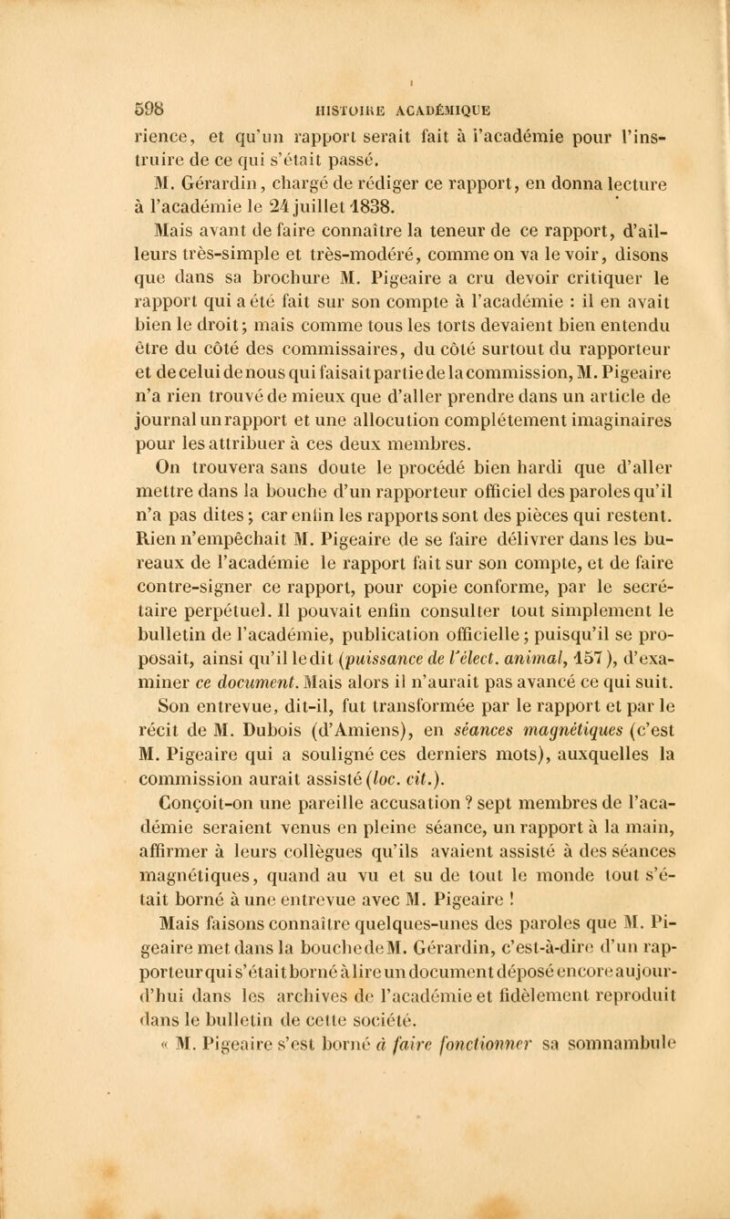 rience, et qu'un rapport serait fait à l'académie pour l'ins- truire de ce qui s'était passé. M. Gérardin, chargé de rédiger ce rapport, en donna lecture à l'académie le 24 juillet 1838. Mais avant de faire connaître la teneur de ce rapport, d'ail- leurs très-simple et très-modéré, comme on va le voir, disons que dans sa brochure M. Pigeaire a cru devoir critiquer le rapport qui a été fait sur son compte à l'académie : il en avait bien le droit; mais comme tous les torts devaient bien entendu être du côté des commissaires, du côté surtout du rapporteur et de celui de nous qui faisait par lie de la commission, M. Pigeaire n'a rien trouvé de mieux que d'aller prendre dans un article de journal un rapport et une allocution complètement imaginaires pour les attribuer à ces deux membres. On trouvera sans doute le procédé bien hardi que d'aller mettre dans la bouche d'un rapporteur officiel des paroles qu'il n'a pas dites ; car entin les rapports sont des pièces qui restent. Rien n'empêchait M. Pigeaire de se faire délivrer dans les bu- reaux de l'académie le rapport fait sur son compte, et de faire contre-signer ce rapport, pour copie conforme, par le secré- taire perpétuel. Il pouvait enfin consulter tout simplement le bulletin de l'académie, publication officielle ; puisqu'il se pro- posait, ainsi qu'il ledit (puissance de Vélect. animal, 157 ), d'exa- miner ce document. Mais alors il n'aurait pas avancé ce qui suit. Son entrevue, dit-il, fut transformée par le rapport et par le récit de M. Dubois (d'Amiens), en séances magnétiques (c'est M. Pigeaire qui a souligné ces derniers mots), auxquelles la commission aurait assisté (loc. cit.). Conçoit-on une pareille accusation ? sept membres de l'aca- démie seraient venus en pleine séance, un rapport à la main, affirmer à leurs collègues qu'ils avaient assisté à des séances magnétiques, quand au vu et su de tout le monde tout s'é- tait borné aune entrevue avec M. Pigeaire ! Mais faisons connaître quelques-unes des paroles que M. Pi- geaire met dans la bouchedeM. Gérardin, c'est-à-dire d'un rap- porteur qui s'était borné à lire un document déposé encore aujour- d'hui dans les archives de l'académie et fidèlement reproduit dans le bulletin de cette société.