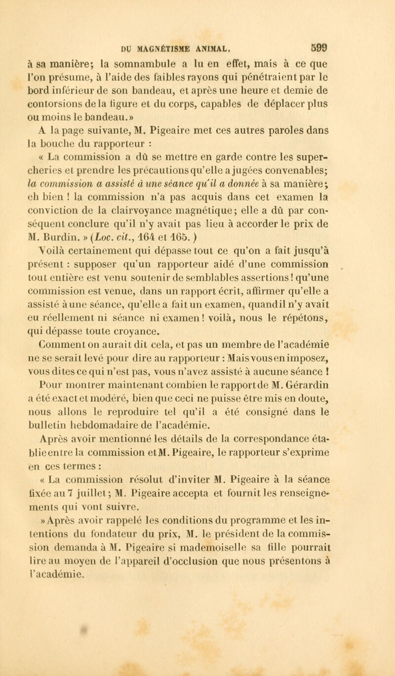 à sa manière; la somnambule a lu en effet, mais à ce que l'on présume, à l'aide des faibles rayons qui pénétraient par le bord inférieur de son bandeau, et après une heure et demie de contorsions de la figure et du corps, capables de déplacer plus ou moins le bandeau.» A la page suivante, M. Pigeaire met ces autres paroles dans la bouche du rapporteur : « La commission a dû se mettre en garde contre les super- cheries et prendre les précautions qu'elle a jugées convenables; la commission a assisté à une séance qiïil a donnée à sa manière ; eh bien ! la commission n'a pas acquis dans cet examen la conviction de la clairvoyance magnétique ; elle a dû par con- séquent conclure qu'il n'y avait pas lieu à accorder le prix de M. Burdin. » (Loc. cit., 164 et 165. ) Yoilà certainement qui dépasse tout ce qu'on a fait jusqu'à présent : supposer qu'un rapporteur aidé d'une commission tout entière est venu soutenir de semblables assertions ! qu'une commission est venue, dans un rapport écrit, affirmer qu'elle a assisté aune séance, qu'elle a fait un examen, quandil n'y avait eu réellement ni séance ni examen! voilà, nous le répétons, qui dépasse toute croyance. Comment on aurait dit cela, et pas un membre de l'académie ne se serait levé pour dire au rapporteur : Mais vous en imposez, vous dites ce qui n'est pas, vous n'avez assisté à aucune séance ! Pour montrer maintenant combien le rapport de M. Gérardin a été exact et modéré, bien que ceci ne puisse être mis en doute, nous allons le reproduire tel qu'il a été consigné dans le bulletin hebdomadaire de l'académie. Après avoir mentionné les détails de la correspondance éta- blie entre la commission et M. Pigeaire, le rapporteur s'exprime en ces termes : « La commission résolut d'inviter M. Pigeaire à la séance fixée au 7 juillet ; M. Pigeaire accepta et fournit les renseigne- ments qui vont suivre. » Après avoir rappelé les conditions du programme et les in- tentions du fondateur du prix, M. le président de la commis- sion demanda à M. Pigeaire si mademoiselle sa fille pourrait lire au moyen de l'appareil d'occlusion que nous présentons à l'académie.