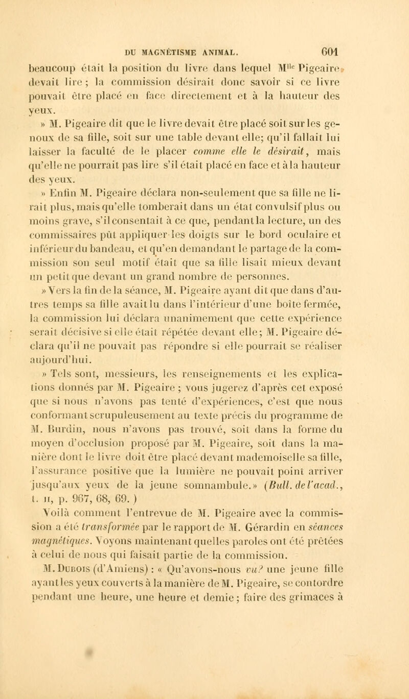 beaucoup était la position du livre dans lequel M,le Pigeaire devait lire; la commission désirait donc savoir si ce livre pouvait être placé en face directement et à la hauteur des yeux. » M. Pigeaire dit que le livre devait être placé soit sur les ge- noux de sa fille, soit sur une table devant elle; qu'il fallait lui laisser la faculté de le placer comme elle le désirait, mais qu'elle ne pourrait pas lire s'il était placé en face et à la hauteur des yeux. » Enfin M. Pigeaire déclara non-seulement que sa fdle ne li- rait plus, mais qu'elle tomberait dans un étal convulsif plus ou moins grave, s'il consentait à ce que, pendant la lecture, un des commissaires pût appliquer les doigts sur le bord oculaire et inférieur du bandeau, et qu'en demandant le partage de la com- mission son seul motif était que sa tille lisait mieux devant un petit que devant un grand nombre de personnes. >■> Vers la fin de la séance, M. Pigeaire ayant dit que dans d'au- tres temps sa fille avait lu dans l'intérieur d'une boîte fermée, la commission lui déclara unanimement que cette expérience serait décisive si elle était répétée devant elle; M. Pigeaire dé- clara qu'il ne pouvait pas répondre si elle pourrait se réaliser aujourd'hui. » Tels sont, messieurs, les renseignements et les explica- tions donnés par M. Pigeaire ; vous jugerez d'après cet exposé que si nous n'avons pas tenté d'expériences, c'est que nous conformant scrupuleusement au texte précis du programme de M. Burdin, nous n'avons pas trouvé, soit dans la forme du moyen d'occlusion proposé par M. Pigeaire, soit dans la ma- nière dont le livre doit être placé devant mademoiselle sa fille, l'assurance positive que la lumière ne pouvait point arriver jusqu'aux yeux de la jeune somnambule.» (Bull, deVacad., t. n, p. 907, 68, 69. ) Voilà comment l'entrevue de M. Pigeaire avec la commis- sion a été transformée par le rapport de M. Gérardin en séances magnétiques. \ oyons maintenant quelles paroles ont été prêtées à celui de nous qui faisait partie de la commission. M. Dubois (d'Amiens) : « Qu'avons-nous vu? une jeune fille ayantles yeux couverts à la manière de M. Pigeaire, se contordre pendant une heure, une heure et demie ; faire des grimaces à