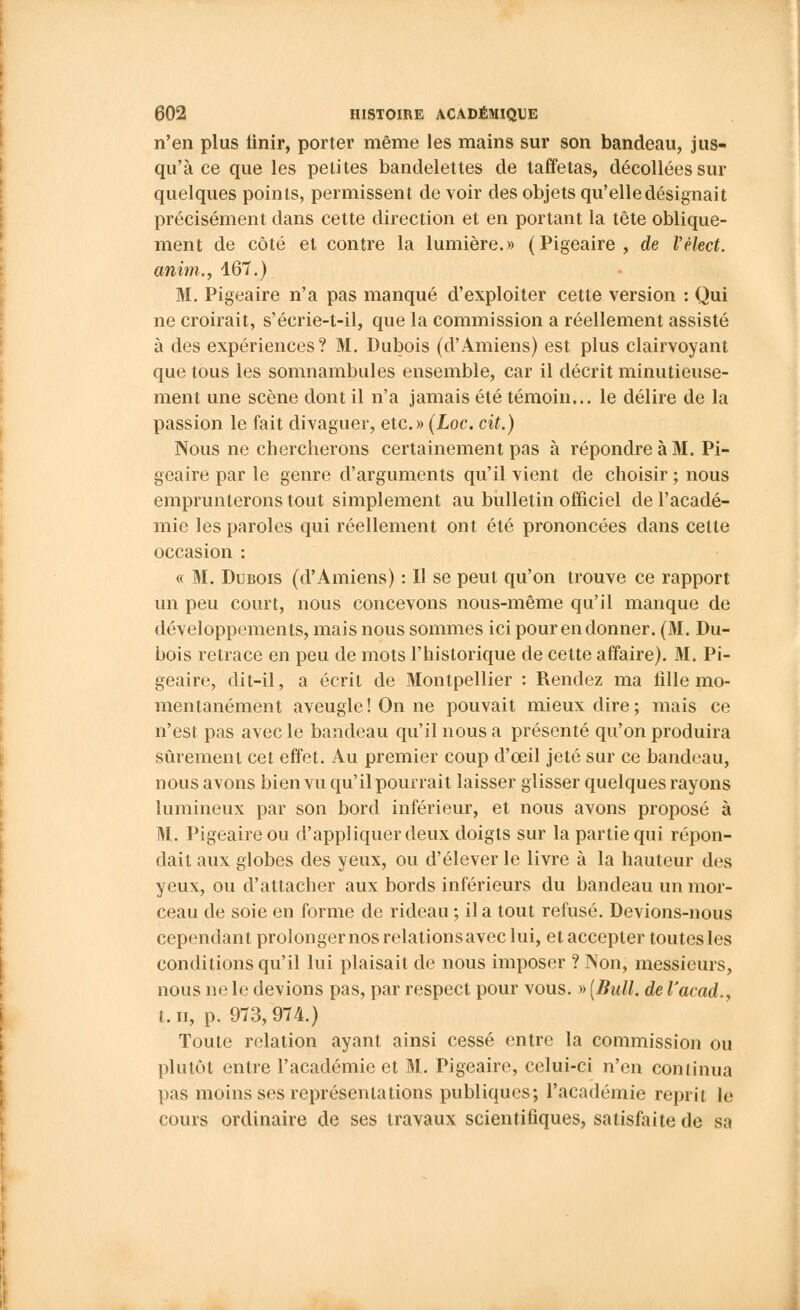 n'en plus iinir, porter même les mains sur son bandeau, jus- qu'à ce que les petites bandelettes de taffetas, décollées sur quelques points, permissent de voir des objets qu'elle désignait précisément dans cette direction et en portant la tête oblique- ment de côté et contre la lumière.» (Pigeaire, de Vèlect. anim., 167.) M. Pigeaire n'a pas manqué d'exploiter cette version : Qui ne croirait, s'éerie-t-il, que la commission a réellement assisté à des expériences? M. Dubois (d'Amiens) est plus clairvoyant que tous les somnambules ensemble, car il décrit minutieuse- ment une scène dont il n'a jamais été témoin... le délire de la passion le fait divaguer, etc.» (Loc. cit.) Nous ne chercherons certainement pas à répondre à 31. Pi- geaire par le genre d'arguments qu'il vient de choisir ; nous emprunterons tout simplement au bulletin officiel de l'acadé- mie les paroles qui réellement ont été prononcées dans celte occasion : « M. Dubois (d'Amiens) : Il se peut qu'on trouve ce rapport un peu court, nous concevons nous-même qu'il manque de développements, mais nous sommes ici pour en donner. (M. Du- bois retrace en peu de mots l'historique de cette affaire). M. Pi- geaire, dit-il, a écrit de Montpellier : Rendez ma fille mo- mentanément aveugle! On ne pouvait mieux dire; mais ce n'est pas avec le bandeau qu'il nous a présenté qu'on produira sûrement cet effet. Au premier coup d'oeil jeté sur ce bandeau, nous avons bien vu qu'il pourrait laisser glisser quelques rayons lumineux par son bord inférieur, et nous avons proposé à M. Pigeaire ou d'appliquer deux doigts sur la partie qui répon- dait aux globes des yeux, ou d'élever le livre à la hauteur des yeux, ou d'attacher aux bords inférieurs du bandeau un mor- ceau de soie en forme de rideau ; il a tout refusé. Devions-nous cependant prolonger nos relations avec lui, et accepter toutes les conditions qu'il lui plaisait de nous imposer ? Non, messieurs, nous ne le devions pas, par respect pour vous. » [Bull, de l'acad., t. h, p. 973,974.) Toute relation ayant ainsi cessé entre la commission ou plutôt entre l'académie et M. Pigeaire, celui-ci n'en continua pas moins ses représentations publiques; l'académie reprit le cours ordinaire de ses travaux scientifiques, satisfaite de sa