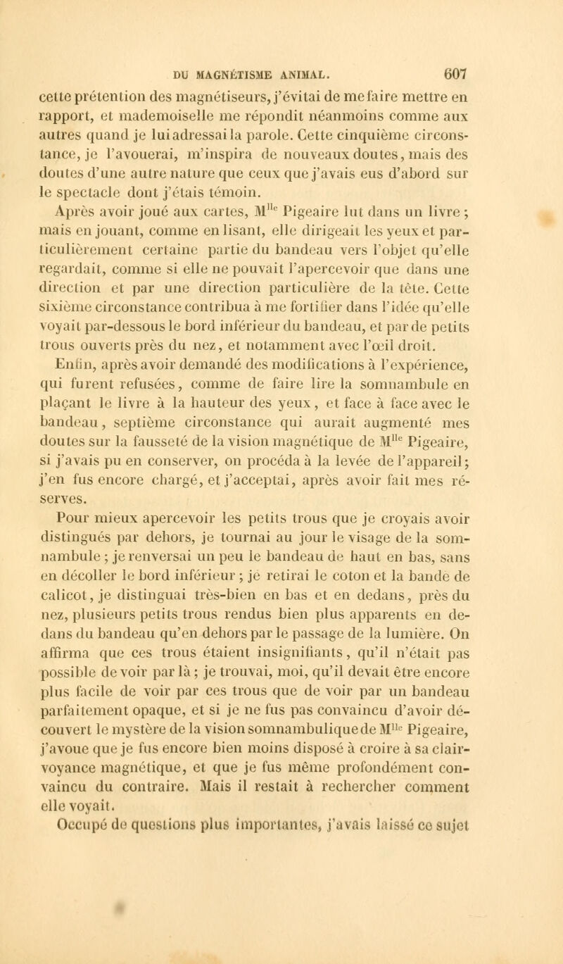 celte prétention des magnétiseurs, j'évitai de me faire mettre en rapport, et mademoiselle me répondit néanmoins comme aux autres quand je lui adressai la parole. Cette cinquième circons- tance, je l'avouerai, m'inspira de nouveaux doutes, mais des doutes d'une autre nature que ceux que j'avais eus d'abord sur le spectacle dont j'étais témoin. Après avoir joué aux cartes, M!le Pigeaire lut dans un livre ; mais en jouant, comme enlisant, elle dirigeait les yeux et par- ticulièrement certaine partie du bandeau vers l'objet qu'elle regardait, comme si elle ne pouvait l'apercevoir que dans une direction et par une direction particulière de la tète. Cette sixième circonstance contribua à me fortifier dans l'idée qu'elle voyait par-dessous le bord inférieur du bandeau, et par de petits trous ouverts près du nez, et notamment avec l'œil droit. Enfin, après avoir demandé des modifications à l'expérience, qui furent refusées, comme de faire lire la somnambule en plaçant le livre à la hauteur des yeux, et face à face avec le bandeau, septième circonstance qui aurait augmenté mes doutes sur la fausseté de la vision magnétique de M1Ie Pigeaire, si j'avais pu en conserver, on procéda à la levée de l'appareil; j'en fus encore chargé, et j'acceptai, après avoir fait mes ré- serves. Pour mieux apercevoir les petits trous que je croyais avoir distingués par dehors, je tournai au jour le visage de la som- nambule ; je renversai un peu le bandeau de haut en bas, sans en décoller le bord inférieur -, je retirai le coton et la bande de calicot, je distinguai très-bien en bas et en dedans, près du nez, plusieurs petits trous rendus bien plus apparents en de- dans du bandeau qu'en dehors par le passage de la lumière. On affirma que ces trous étaient insignifiants, qu'il n'était pas possible de voir par là ; je trouvai, moi, qu'il devait être encore plus facile de voir par ces trous que de voir par un bandeau parfaitement opaque, et si je ne fus pas convaincu d'avoir dé- couvert le mystère de la vision somnambuliquede Mlle Pigeaire, j'avoue que je fus encore bien moins disposé à croire à sa ci air- voyance magnétique, et que je fus même profondément con- vaincu du contraire. Mais il restait à rechercher comment elle voyait. Occupé de questions plus importâmes, j'avais laissé ce sujet