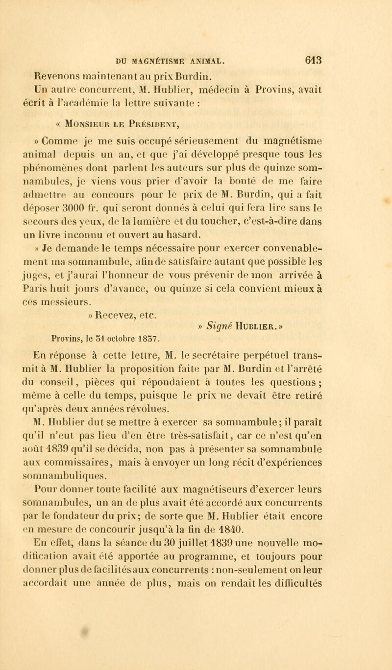 Revenons maintenant au prix Burdin. Un autre concurrent, M. Hublier, médecin à Provins, avait écrit à l'académie la lettre suivante : « Monsieur le Président, » Comme je me suis occupé sérieusement du magnétisme animal depuis un an, et que j'ai développé presque tous h-s phénomènes dont parlent les auteurs sur plus de quinze som- nambules, je viens vous prier d'avoir la bonté de me faire admettre au concours pour le prix de M. Burdin, qui a fait déposer 3000 fr. qui seront donnés à celui qui fera lire sans le secours des yeux, de la lumière et du toucher, c'est-à-dire dans un livre inconnu et ouvert au hasard. » Je demande le temps nécessaire pour exercer convenable- ment ma somnambule, afin de satisfaire autant que possible les juges, et j'aurai l'honneur de vous prévenir de mon arrivée à Paris huit jours d'avance, ou quinze si cela convient mieux à ces messieurs. » Recevez, etc. » Signé Hublier.» Provins, le ol octobre 1837. En réponse à cette lettre, M. le secrétaire perpétuel trans- mit à M. Hublier la proposition faite par M. Burdin et l'arrêté du conseil, pièces qui répondaient à toutes les questions ; même à celle du temps, puisque le prix ne devait être retiré qu'après deux années révolues. M. Hublier dut se mettre à exercer sa somnambule; il paraît qu'il n'eut pas lieu d'en être très-satisfait, car ce n'est qu'en août 1839 qu'il se décida, non pas à présenter sa somnambule aux commissaires, mais à envoyer un long récit d'expériences somnambuliques. Pour donner toute facilité aux magnétiseurs d'exercer leurs somnambules, un an de plus avait été accordé aux concurrents par le fondateur du prix; de sorte que M. Hublier était encore n mesure de concourir jusqu'à la fin de 1840. En effet, dans la séance du 30 juillet 1839 une nouvelle mo- dification avait été apportée au programme, et toujours pour donner plus de facilités aux concurrents : non-seulement on leur accordait une année de plus, mais on rendait les difficultés