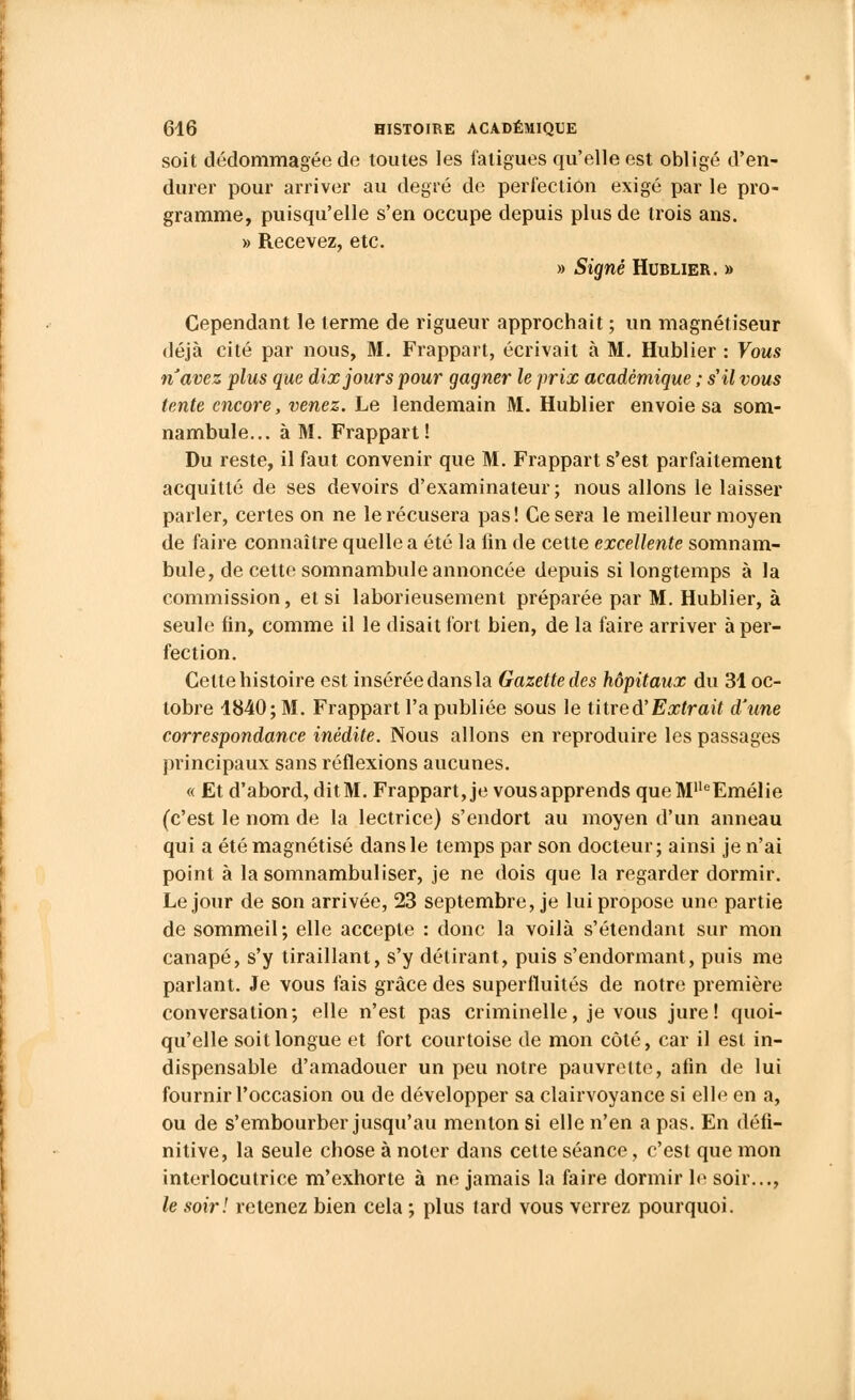 soit dédommagée de toutes les fatigues qu'elle est obligé d'en- durer pour arriver au degré de perfection exigé par le pro- gramme, puisqu'elle s'en occupe depuis plus de trois ans. » Recevez, etc. » Signé Hublier. » Cependant le terme de rigueur approchait ; un magnétiseur déjà cité par nous, M. Frappait, écrivait à M. Hublier : Vous navez plus que dix jours pour gagner le prix académique ; s'il vous tente encore, venez. Le lendemain M. Hublier envoie sa som- nambule... à M. Frappait! Du reste, il faut convenir que M. Frappait s'est parfaitement acquitté de ses devoirs d'examinateur; nous allons le laisser parler, certes on ne le récusera pas! Ce sera le meilleur moyen de faire connaître quelle a été la fin de cette excellente somnam- bule, de cette somnambule annoncée depuis si longtemps à la commission, et si laborieusement préparée par M. Hublier, à seule fin, comme il le disait fort bien, de la faire arriver à per- fection. Cette histoire est insérée dans la Gazette des hôpitaux du 31 oc- tobre 1840; M. Frappart l'a publiée sous le titre à'Extrait d'une correspondance inédite. Nous allons en reproduire les passages principaux sans réflexions aucunes. « Et d'abord, ditM. Frappart, je vousapprends queMlleEmélie (c'est le nom de la lectrice) s'endort au moyen d'un anneau qui a été magnétisé dans le temps par son docteur; ainsi je n'ai point à la somnambuliser, je ne dois que la regarder dormir. Le jour de son arrivée, 23 septembre, je lui propose une partie de sommeil; elle accepte : donc la voilà s'étendant sur mon canapé, s'y tiraillant, s'y détirant, puis s'endormant, puis me parlant. Je vous fais grâce des superfluités de notre première conversation; elle n'est pas criminelle, je vous jure! quoi- qu'elle soit longue et fort courtoise de mon côté, car il est in- dispensable d'amadouer un peu notre pauvrette, afin de lui fournir l'occasion ou de développer sa clairvoyance si elle en a, ou de s'embourber jusqu'au menton si elle n'en a pas. En défi- nitive, la seule chose à noter dans cette séance, c'est que mon interlocutrice m'exhorte à ne jamais la faire dormir le soir..., le soir! retenez bien cela ; plus tard vous verrez pourquoi.