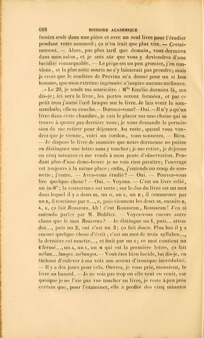 fussiez seule dans une pièce et avec un seul livre pour l'étudier pendant votre sommeil ; ça n'en irait que plus vite. — Certai- nement. — Alors, pas plus tard que demain, vous dormirez dans mon salon, et je suis sûr que vous y deviendrez d'une lucidité remarquable. — Le piège est un peu grossier, j'en con- viens , et la plus sotte souris ne s'y laisserait pas prendre; mais je crois que le confrère de Provins m'a donné pour un si bon homme, que mon extrême ingénuité n'inspire aucune méfiance. » Le 29, je tends ma souricière : Mlle Emélie dormira là, me dis-je; ici sera le livre, les portes seront fermées, et par ce petit trou j'aurai l'œil braqué sur le livre. Je fais venir la som- nambule; elle se couche.— Dormez-vous?—Oui.—Il n'y a qu'un livre dans cette chambre, je vais le placer sur une chaise qui se trouve à quatre pas derrière vous; je vous demande la permis- sion de me retirer pour déjeuner. Au reste, quand vous vou- drez que je vienne, voici un cordon , vous sonnerez. — Bien. — Je dispose le livre de manière que notre dormeuse ne puisse en distinguer une lettre sans y toucher ; je me relire, je déjeune en cinq minutes et me rends à mon poste d'observation. Pen- dant plus d'une demi-heure je ne vois rien paraître; l'ouvrage est toujours à la même place ; enfin, j'entends un coup de son- nette ; j'entre. — Avez-vous étudié? — Oui. — Pouvez-vous lire quelque chose? — Oui. — Voyons. — C'est un livre relié, un in-8° ; la couverture est verte ; sur le dos du livre est un mot dans lequel il y a deux ss, un o, un u, un e ; il commence par un r, il continue par o..., u, puis viennent les deux ss, ensuite e, a, u, ça fait Rousseau. Ah ! c'est Rousseau, Rousseau ! J'en ai entendu parler par M. Hublier. — Voyez-vous encore autre chose que le mot Rousseau? —Je distingue uni, puis... atten- dez..., puis un 2, oui c'est un 2; ça fait douze. Plus bas il y a encore quelque chose d'écrit ; c'est un mot de trois syllabes..., la dernière est muette..., et finit par un s ; ce mot contient un é fermé..., un a, un l, un m qui est la première lettre, ça fait mélan... langes, mélanges. — Vous êtes bien lucide, lui dis-je, en tâchant d'enlever à ma voix son accent d'ironique incrédulité. — Il y a des jours pour cela. Ouvrez, je vous prie, monsieur, le livre au hasard. —Je ne vois pas trop où elle veut en venir, car quoique je ne l'aie pas vue toucher au livre, je reste à peu près certain que, pour l'examiner, elle a profité des cinq minutes