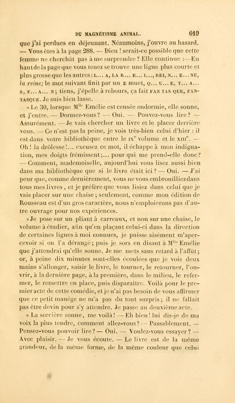 que j'ai perdues en déjeunant. Néanmoins, j'ouvre au hasard. — Vous êtes à la page 288. — Dieu ! serait-ce possible que cette femme ne cherchât pas à me surprendre ? Elle continue :—En hautdeîa page que vous tenez se trouve une ligne plus courte et plus grosse que les autres :l... a, la r... e... i...,rei, n... e...ne, la reine; le mot suivant finit par un e muet, q... u... e, t... a... s, f... a... n; tiens, j'épelle à rebours, ça fait fan tas que, fan- tasque. Je suis bien lasse. » Le 30, lorsque MUe Emélie est censée endormie, elle sonne, et j'entre. — Dormez-vous? — Oui. — Pouvez-vous lire? — Assurément. —Je vais chercher un livre et le placer derrière vous. — Ce n'est pas la peine, je vois très-bien celui d'hier : il est dans votre bibliothèque entre le ixe volume et le xme. — Oh ! la drôlesse!... excusez ce mot, il échappe à mon indigna- tion, mes doigts frémissent;... pour qui me prend-elle donc? — Comment, mademoiselle, aujourd'hui vous lisez aussi bien dans ma bibliothèque que si le livre était ici ? — Oui. — J'ai peur que, comme dernièrement, vous ne vous embrouilliezdans tous mes livres , et je préfère que vous lisiez dans celui que je vais placer sur une chaise ; seulement, comme mon édition de Rousseau est d'un gros caractère, nous n'emploierons pas d'au- tre ouvrage pour nos expériences. » Je pose sur un pliant à carreaux, et non sur une chaise, le volume à étudier, aiin qu'en plaçant celui-ci dans la direction de certaines lignes à moi connues, je puisse aisément m'aper- cevoir si on l'a dérangé ; puis je sors en disant à Mlle Emélie que j'attendrai qu'elle sonne. Je me mets sans relard à l'affût ; or, à peine dix minutes sont-elles écoulées que je vois deux mains s'allonger, saisir le livre, le tourner, le retourner, l'ou- vrir, à la dernière page, à la première, dans le milieu, le refer- mer, le remettre en place, puis disparaître. Voilà pour le pre- mier acte de celte comédie, et je n'ai pas besoin de vous affirmer que ce petit manège ne m'a pas du tout surpris; il ne fallait pas être devin pour s'y attendre. Je passe au deuxième acte. » La sorcière sonne, me voilà! — Eh bien! lui dis-je de ma voix la plus tendre, comment allez-vous?— Passablement. — Pensez-vous pouvoir lire?— Oui. — Voulez-vous essayer? — Avec plaisir. — Je vous écoute. — Le livre est de la même grandeur, delà même forme, de la même couleur que celui