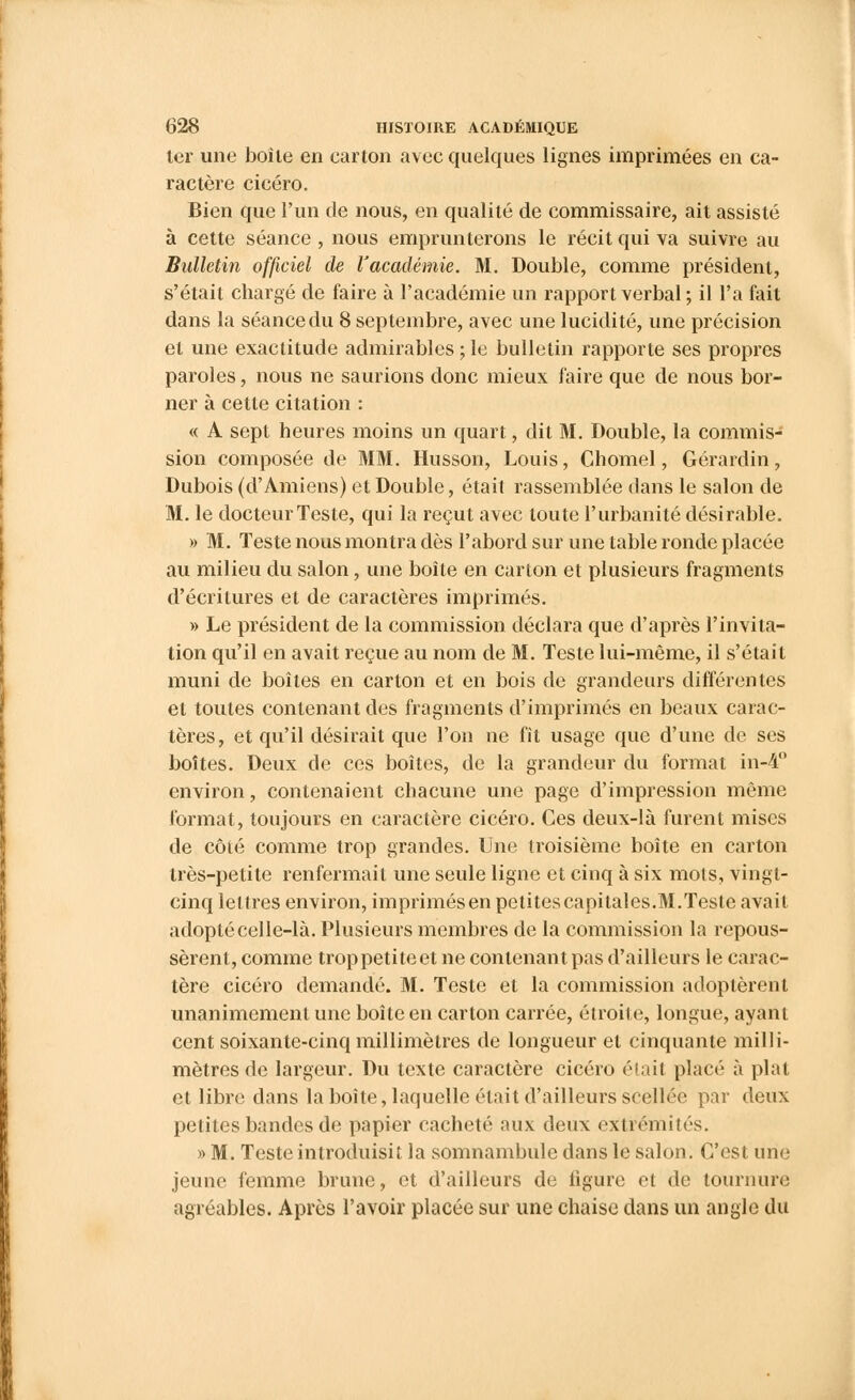 ter une boile en carton avec quelques lignes imprimées en ca- ractère cicéro. Bien que l'un de nous, en qualité de commissaire, ait assisté à cette séance , nous emprunterons le récit qui va suivre au Bulletin officiel de l'académie. M. Double, comme président, s'était chargé de faire à l'académie un rapport verbal ; il l'a fait dans la séance du 8 septembre, avec une lucidité, une précision et une exactitude admirables ; le bulletin rapporte ses propres paroles, nous ne saurions donc mieux faire que de nous bor- ner à cette citation : « A sept heures moins un quart, dit M. Double, la commis- sion composée de MM. Husson, Louis, Chomel, Gérardin, Dubois (d'Amiens) et Double, était rassemblée dans le salon de M. le docteur Teste, qui la reçut avec toute l'urbanité désirable. » M. Teste nous montra dès l'abord sur une table ronde placée au milieu du salon, une boîte en carton et plusieurs fragments d'écritures et de caractères imprimés. » Le président de la commission déclara que d'après l'invita- tion qu'il en avait reçue au nom de M. Teste lui-même, il s'était muni de boîtes en carton et en bois de grandeurs différentes et toutes contenant des fragments d'imprimés en beaux carac- tères, et qu'il désirait que l'on ne fit usage que d'une de ses boîtes. Deux de ces boîtes, de la grandeur du format in-4° environ, contenaient chacune une page d'impression même format, toujours en caractère cicéro. Ces deux-là furent mises de côté comme trop grandes. Une troisième boîte en carton très-petite renfermait une seule ligne et cinq à six mots, vingt- cinq lettres environ, imprimésen petites capitales.M.Teste avait adopté celle-là. Plusieurs membres de la commission la repous- sèrent, comme trop petite et ne contenant pas d'ailleurs le carac- tère cicéro demandé. M. Teste et la commission adoptèrent unanimement une boîte en carton carrée, étroite, longue, ayant cent soixante-cinq millimètres de longueur et cinquante milli- mètres de largeur. Du texte caractère cicéro était placé à plat et libre dans la boîte, laquelle était d'ailleurs scellée par deux petites bandes de papier cacheté aux deux extrémités. » M. Teste introduisit la somnambule dans le salon. C'est une jeune femme brune, et d'ailleurs de ligure et de tournure agréables. Après l'avoir placée sur une chaise dans un angle du