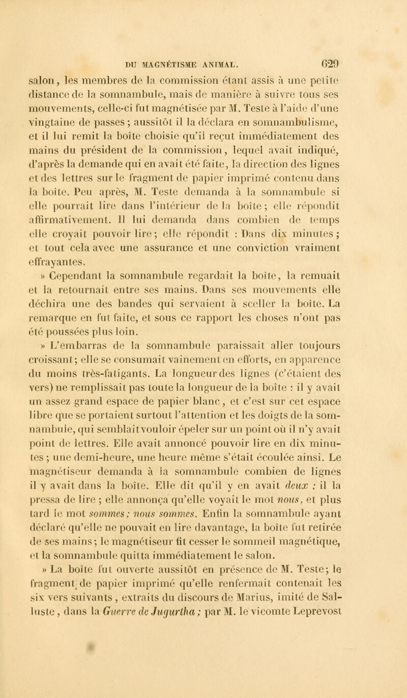 salon, les membres de la commission étant assis à une petite distance de la somnambule, mais de manière à suivre tous ses mouvements, celle-ci fut magnétisée par M. Teste à l'aide d'une vingtaine de passes ; aussitôt il la déclara en somnambulisme, et il lui remit la boîte choisie qu'il reçut immédiatement des mains du président de la commission, lequel avait indiqué, d'après la demande qui en avait été faite, la direction des lignes et des lettres sur le fragment de papier imprimé contenu dans la boite. Peu après, M. Teste demanda à la somnambule si elle pourrait lire dans l'intérieur delà boîte; elle répondit affirmativement. Il lui demanda dans combien de temps elle croyait pouvoir lire ; elle répondit : Dans dix minutes; et tout cela avec une assurance et une conviction vraiment effrayantes. » Cependant la somnambule regardait la boite, la remuait et la retournait entre ses mains. Dans ses mouvements elle déchira une des bandes qui servaient à sceller la boîte. La remarque en fut faite, et sous ce rapport les choses n'ont pas été poussées plus loin. » L'embarras de la somnambule paraissait aller toujours croissant; elle se consumait vainement en efforts, en apparence du moins très-fatigants. La longueur des lignes (c'étaient des vers) ne remplissait pas toute la longueur de la boîte : il y avait un assez grand espace de papier blanc, et c'est sur cet espace libre que se portaient surtout l'attention et les doigts de la som- nambule, qui semblaitvouloir épeler sur un point où il n'y avait point de lettres. Elle avait annoncé pouvoir lire en dix minu- tes ; une demi-heure, une heure même s'était écoulée ainsi. Le magnétiseur demanda à la somnambule combien de lignes il y avait dans la boîte. Elle dit qu'il y en avait deux ; il la pressa de lire ; elle annonça qu'elle voyait le mot nous, et plus lard le mot sommes; nous sommes. Enfin la somnambule ayant déclaré qu'elle ne pouvait en lire davantage, la boîte fut retirée de ses mains ; le magnétiseur fit cesser le sommeil magnétique, et la somnambule quitta immédiatement le salon. » La boîte fut ouverte aussitôt en présence de M. Teste; le fragmentée papier imprimé qu'elle renfermait contenait les six vers suivants , extraits du discours de Marins, imité de Sal- luste, dans la Guerre de Jugurtha; par M. le vicomte Leprevost