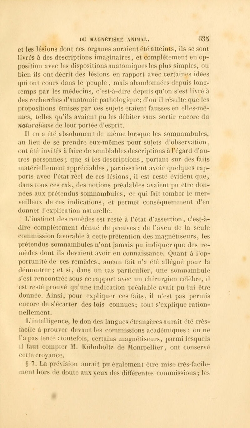 et les lésions dont ces organes auraient été atteints, ils se sont livrés à des descriptions imaginaires, et complètement en op- position avec les dispositions anatomiques les plus simples, ou bien ils ont décrit des lésions en rapport avec certaines idées qui ont cours dans le peuple , mais abandonnées depuis long- temps par les médecins, c'est-à-dire depuis qu'on s'est livré à des recherches d'anatomie pathologique; d'où il résulte que les propositions émises par ces sujets étaient fausses en elles-mê- mes, telles qu'ils avaient pu les débiter sans sortir encore du naturalisme de leur portée d'esprit. Il en a été absolument de même lorsque les somnambules, au lieu de se prendre eux-mêmes pour sujets d'observation, ont été invités à faire de semblables descriptions à l'égard d'au- tres personnes; que si les descriptions, portant sur des faits matériellement appréciables , paraissaient avoir quelques rap- ports avec l'état réel de ces lésions, il est resté évident que, dans tous ces cas, des notions préalables avaient pu être don- nées aux prétendus somnambules, ce qui fait tomber le mer- veilleux de ces indications, et permet conséquemment d'en donner l'explication naturelle. L'instinct des remèdes est resté à l'état d'assertion, c'est-à- dire complètement dénué de preuves ; de l'aveu de la seule commission favorable à cette prétention des magnétiseurs, les prétendus somnambules n'ont jamais pu indiquer que des re- mèdes dont ils devaient avoir eu connaissance. Quant à l'op- portunité de ces remèdes, aucun fait n'a été allégué pour la démontrer; et si, dans un cas particulier, une somnambule s'est rencontrée sous ce rapport avec un chirurgien célèbre, il est resté prouvé qu'une indication préalable avait pu lui être donnée. Ainsi, pour expliquer ces faits, il n'est pas permis encore de s'écarter des lois connues; tout s'explique ration- nellement. L'intelligence, le don des langues étrangères aurait été très- facile à prouver devant les commissions académiques ; on ne l'a pas tente : toutefois, certains magnétiseurs, parnïi lesquels il faut compter M. Kùlmholtz de Montpellier, ont conservé cette croyance. § 7. La prévision aurait pu également être mise très-facile- menl hors dé doute aux yeux des différentes commissions; les