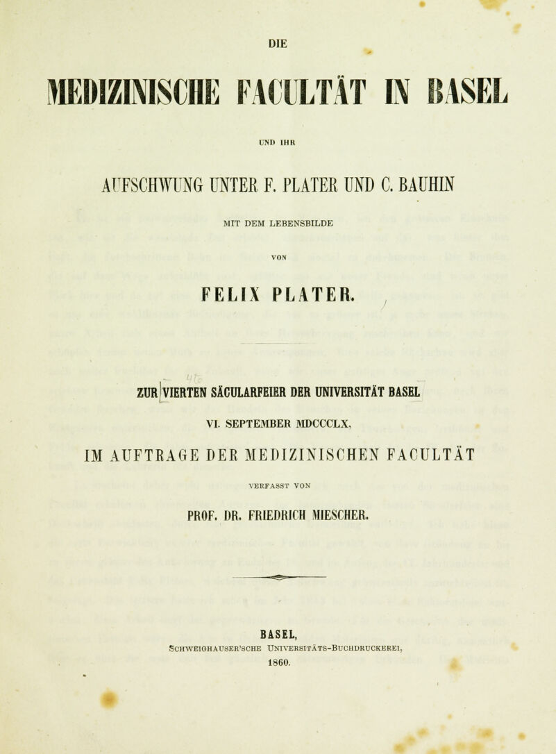 DIE MEDIZINISCHE FACULTÄT IN BASEL UND IHR AUFSCHWUNG UNTER F. PUTER UND C. BAUHIN MIT DEM LEBENSBILDE VON FELIX PLATER. ZUR!VIERTEN SÄCULARFEIER DER UNIVERSITÄT BASEL VI. SEPTEMBER MDCCCLX, IM AUFTRAGE DER MEDIZINISCHEN FACULTÄT VERFASST VON PROF. DR. FRIEDRICH MIESCHER. BASEL, SCHAVEIGHAUSER'SCHE UNIVERSITÄTS-BUCHDRUCKEREI, 1860.
