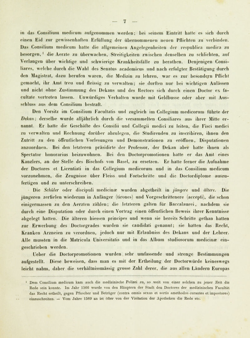einen Eid zur gewissenhaften Erfüllung der übernommenen neuen Pflichten zu verbinden. Das Consilium medicum hatte die allgemeinen Angelegenheilen der respublica medica zu besorgen, ' die Aerzte zu überwachen, Streitigkeiten zwischen denselben zu schlichten, auf Verlangen über wichtige und schwierige Krankheitsfälle zu berathen. Denjenigen Consi- liares, welche durch die Wahl des Senatus academicus und nach erfolgter Bestätigung durch den Magistrat, dazu berufen waren, die Medizin zu lehren, war es zur besondejn Pflicht gemacht, ihr Amt treu und fleissig zu verwalten; sie durften nur bei wichtigen Anlässen und nicht ohne Zustimmung des Dekans und des Rectors sich durch einen Doclor ex fa- cultate vertreten lassen. Unwürdiges Verhalten wurde mit Geldbusse oder aber mit Aus- schluss aus dem Consilium bestraft. Den Vorsitz im Consilium Facultatis und zugleich im Collegium medicorum führte der Dekan; derselbe wurde alljährlich durch die versammelten Consiliares aus ihrer Mitte er- nannt. Er hatte die Geschäfte des Consilii und Collegii medici zu leiten, die Fisci medici zu verwalten und Rechnung darüber abzulegen, die Studirenden zu inscribiren, ihnen den Zutritt zu den öffentlichen Vorlesungen und Demonstrationen zu eröffnen, Disputationen anzuordnen. Bei den letzteren präsidirte der Professor, der Dekan aber hatte ihnen als Spectator honorarius beizuwohnen. Bei den Doctorpromolionen hatte er das Amt eines Kanzlers, an der Stelle des Bischofs von Basel, zu ersetzen. Er hatte ferner die Aufnahme der Doctores et Licentiati in das Collegium medicorum und in das Consilium medicum vorzunehmen, die Zeugnisse über Fleiss und Fortschritte und die Doclordiplome auszu- fertigen und zu unterschreiben. Die Schüler oder discipuli medicinse wurden abgetheilt in jüngere und ältere. Die jüngeren zerfielen wiederum in Anfänger (tiroues) und Vorgeschrittenere (accepti), die schon einigermassen zu den Aerzten zählen; die letzteren galten für Baccalaurei, nachdem sie durch eine Disputation oder durch einen Vortrag einen öffentlichen Beweis ihrer Kenntnisse abgelegt hatten. Die älteren hiessen principe« und wenn sie bereits Schritte gethan hatten zur Erwerbung des Doctorgrades wurden sie candidati genannt; sie hatten das Recht, Kranken Arzneien zu verordnen, jedoch nur mit Erlaubniss des Dekans und der Lehrer. Alle mussten in die Matricula Universitatis und in das Album studiosorum medicinse ein- geschrieben werden. Ueber die Doctorpromotionen wurden sehr umfassende und strenge Bestimmungen aufgestellt. Diese beweisen, dass man es mit der Ertheilung der Doctorwürde keineswegs leicht nahm, daher die verhältnissmässig grosse Zahl derer, die aus allen Ländern Europas 1 Dem Consilium medicum kam auch die medizinische Polizei zu, so weit von einer solchen zu jener Zeit die Rede sein konnte. Im Jahr 1566 wurde von den Häuptern der Stadt den Doctores der medizinischen Facultät das Recht ertheilt, gegen Pfuscher und Betrüger (contra omnis sexus et sortis amethodos curantes et impostores) einzuschreiten. — Vom Jahre 1589 an ist öfter von der Visitation der Apotheken die Rede etc.