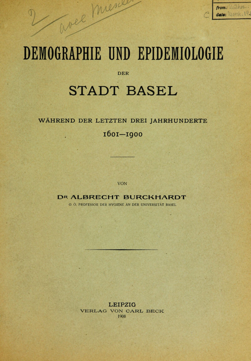 <PO from: DEMOGRAPHIE UND EPIDEMIOLOGIE DER STADT BASEL WÄHREND DER LETZTEN DREI JAHRHUNDERTE 1601—igoo VON DK ALBRECHT BURCKHARDT O. Ö. PROFESSOR DER HYGIENE AN DER UNIVERSITÄT BASEL LEIPZIG VERLAG VON CARL BECK 1908