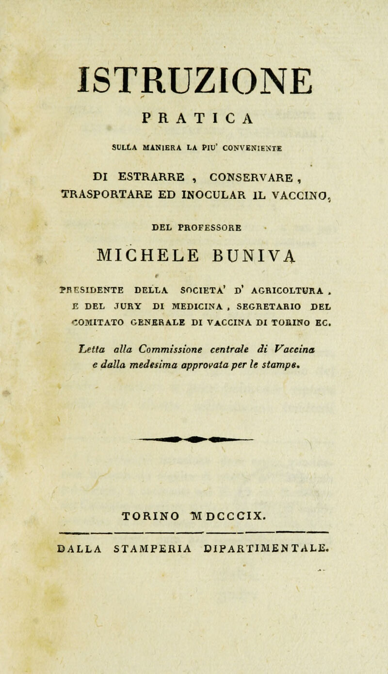 ISTRUZIONE PRATICA SULLA MANIERA LA PIÙ' CONVENIENTE DI ESTRARRE , CONSERVARE , TRASPORTARE ED INOCULAR IL VACCINO, DEL PROFESSORE MICHELE BUNIVA PRESIDENTE DELLA SOCIETÀ' D' AGRICOLTURA . E DEL JURY DI MEDICINA , SEGRETARIO DEL COMITATO GENERALE DI VACCINA DI TORINO EC. T,etta alla Commissione centrate di Vaccina e dalla medesima approvata per le stampe. TORINO TVTDCCCIX. DALLA STAMPERIA DIPARTIMENTALE.