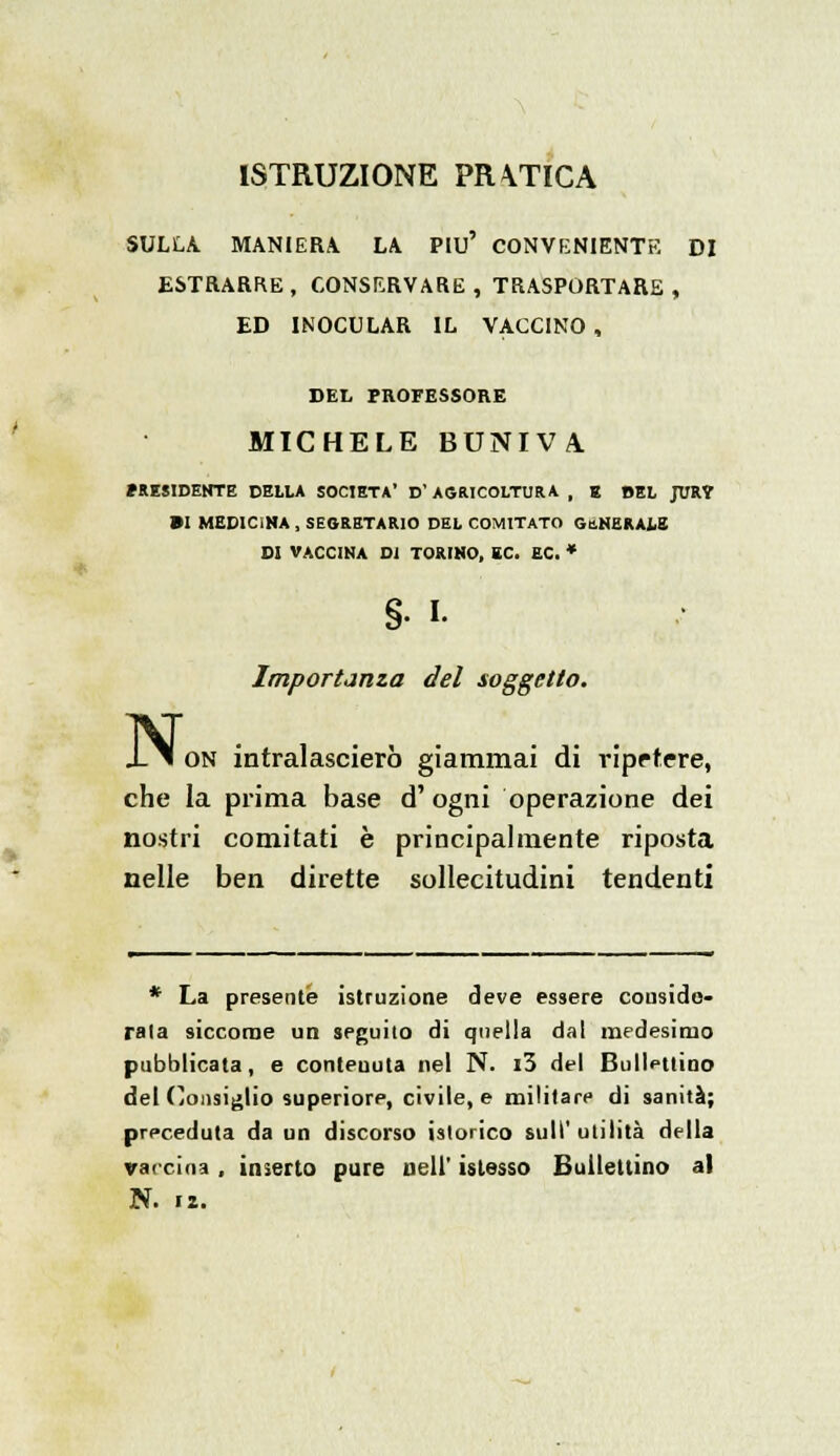 ISTRUZIONE PRVTICA SULLA. MANIERA LA Più' CONVENIENTE DI ESTRARRE, CONSERVARE, TRASPORTARE , ED INOCULAR IL VACCINO , DEL PROFESSORE MICHELE BUNIVA. PRESIDENTE DELLA SOCIETÀ' D'AGRICOLTURA , E BEL JUR? •I MEDICINA, SEGRETARIO DEL COMITATO GENERALE DI VACCINA DI TORINO, EC. EC. * §• L Importanza del soggetto. N< on intralascierò giammai di ripetere, che la prima base d' ogni operazione dei nostri comitati è principalmente riposta nelle ben dirette sollecitudini tendenti * La presente istruzione deve essere conside- rala siccome un seguilo di quella dal medesimo pubblicata, e contenuta nel N. i3 del Bullonino del Consiglio superiore, civile, e militare di sanità; preceduta da un discorso istorico sull'utilità della vaccina , inserto pure Dell' islesso Bulleltino al N. 12.