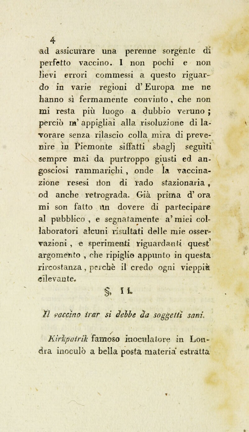 ad assicurare una perenne sorgente di perfetto vaccino. I non pochi e non Jìevi errori commessi a questo riguar- do in varie regioni d'Europa me ne hanno sì fermamente convinto , che non mi resta più luogo a dubbio veruno ; perciò m' appigliai alla risoluzione di la- vorare senza rilascio colla mira di preve- nire in Piemonte siffatti sbaglj seguiti sempre mai da purtroppo giusti ed an- gosciosi rammarichi , onde la vaccina- zione resesi don di rado stazionaria, od anche retrograda. Già prima d' ora mi son fatto Un dovere di partecipare al pubblico , e segnatamente a' miei col- laboratori alcuni risultati delle mie osser- vazioni , e sperimenti riguardanti quest argomento , che ripiglio appunto in questa rircostanza, perchè il credo ogni vieppiù rilevante. §. li- // vaccino frar si delle àa soggetti sani. Kirìcpatrìk famoso inoculato re in Lon- dra inoculò a bella pasta materia estratta