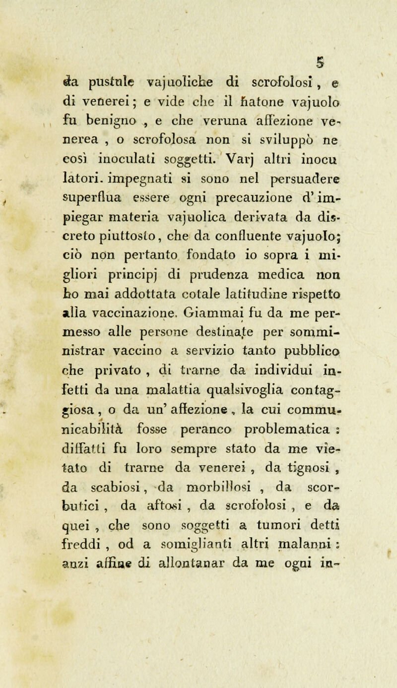 àa. pustnle vajuolicke di scrofolosi, e di venerei ; e vide che il natone vajuolo fu benigno , e che veruna affezione ve- nerea , o scrofolosa non si sviluppò ne così inoculati soggetti. Varj altri inocu latori, impegnati si sono nel persuadere superflua essere ogni precauzione d'im- piegar materia vajuolica derivata da dis- creto piuttosto, che da confluente vajuolo; ciò non pertanto fondato io sopra i mi- gliori principj di prudenza medica non ho mai addottata colale latitudine rispetto alla vaccinazione. Giammai fu da me per- messo alle persone destinate per sommi- nistrar vaccino a servizio tanto pubblico che privato , di trarne da individui in- fetti da una malattia qualsivoglia corag- giosa , o da un' affezione, la cui commu- nicabilità fosse peranco problematica : diffatti fu loro sempre stato da me vie- tato di trarne da venerei , da tignosi , da scabiosi, da morbillosi , da scor- butici , da aftosi , da scrofolosi , e da quei , che sono soggetti a tumori detti freddi, od a somiglianti altri malanni: anzi affine di allontanar da me ogni in-