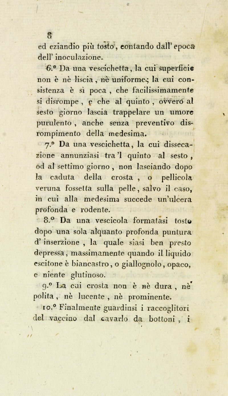 ed eziandio più tosto, contando dall'epoca dell' inoculazione. €.° Da ima vescichetta, la cui superficie non è né liscia, né uniforme.; la cui con- sistenza è sì poca , che facilissimamente si disrompe , e che al quinto , ovvero al sesto giorno lascia trappelare un umore purulento , anche senza preventivo dis- rompimento della medesima. 7.0 Da una vescichetta, la cui disseca- zione annunziasi tra '1 quinto al sesto , od al settimo giorno , non lasciando dopo la caduta della crosta , o pellicola veruna fossetta sulla pelle, salvo il caso, in cui alla medesima succede un'ulcera profonda e rodente. 8.° Da una vescicola formatasi tosto dopo una sola alquanto profonda puntura d' inserzione , la quale siasi ben presto depressa, massimamente quando illiquido escitone è biancastro, o giallognolo, opaco, e niente glutinoso. g.° La cui crosta non è ne dura , né polita , né lucente , né prominente. io.0 Finalmente guardimi i raccoglitori del vaccino dal cavarlo da bottoni , i