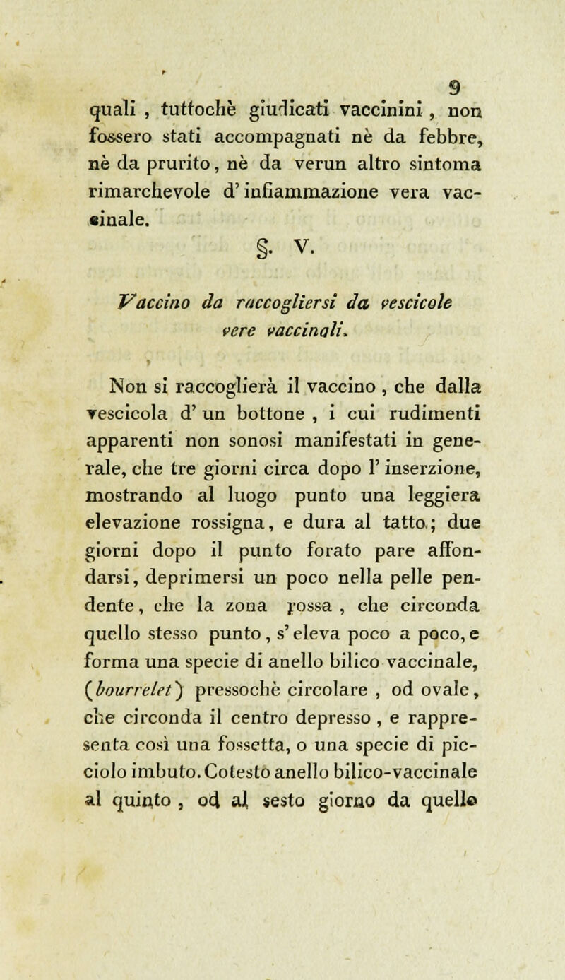 quali , tuttoché giudicati vaccinini , non fossero stati accompagnati né da febbre, ne da prurito, né da verun altro sintonia rimarchevole d'infiammazione vera vac- cinale. §• v. Vaccino da raccogliersi da vescicole vere vaccinali. Non si raccoglierà il vaccino , che dalla vescicola d' un bottone , i cui rudimenti apparenti non sonosi manifestati in gene- rale, che tre giorni circa dopo l'inserzione, mostrando al luogo punto una leggiera elevazione rossigna, e dura al tatto; due giorni dopo il punto forato pare affon- darsi, deprimersi un poco nella pelle pen- dente , che la zona rossa , che circonda quello stesso punto, s'eleva poco a poco, e forma una specie di anello bilico vaccinale, {bourrelet') pressoché circolare , od ovale, che circonda il centro depresso , e rappre- senta così una fossetta, o una specie di pic- ciolo imbuto. Cotesto anello bilico-vaccinale al quinto , od al sesto giorno da quelle