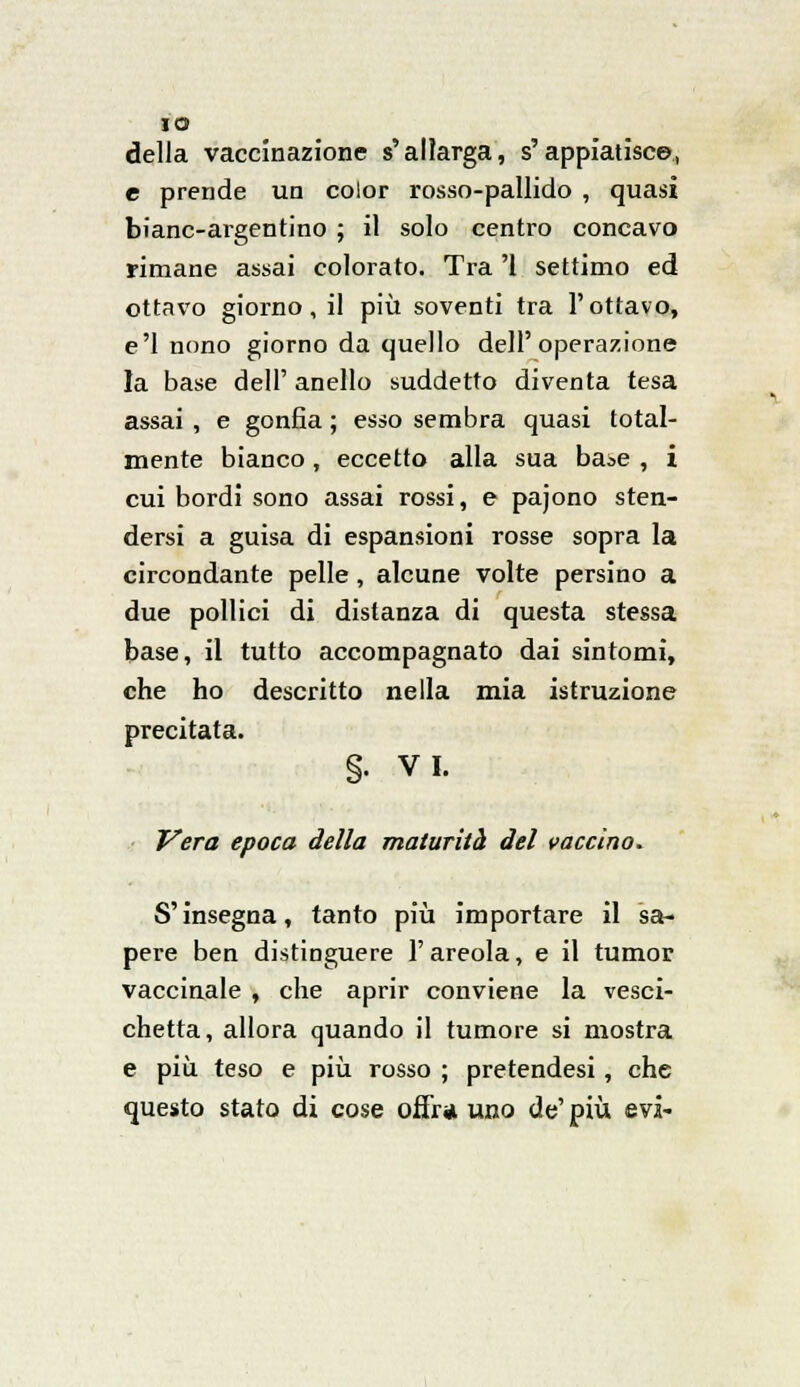 IO della vaccinazione s'allarga, s'appiatisce, e prende un color rosso-pallido , quasi bianc-argentino ; il solo centro concavo rimane assai colorato. Tra '1 settimo ed ottavo giorno, il più soventi tra l'ottavo, e'1 nono giorno da quello dell'operazione la base dell'anello suddetto diventa tesa assai , e gonfia ; esso sembra quasi total- mente bianco, eccetto alla sua ba^e , i cui bordi sono assai rossi, e pajono sten- dersi a guisa di espansioni rosse sopra la circondante pelle, alcune volte persino a due pollici di distanza di questa stessa base, il tutto accompagnato dai sintomi, che ho descritto nella mia istruzione precitata. §. VI. Vera epoca della maturità del vaccino. S'insegna, tanto più importare il sa- pere ben distinguere l'areola, e il tumor. vaccinale , che aprir conviene la vesci- chetta, allora quando il tumore si mostra e più teso e più rosso ; pretendesi, che questo stato di cose offra uno de' più evi-