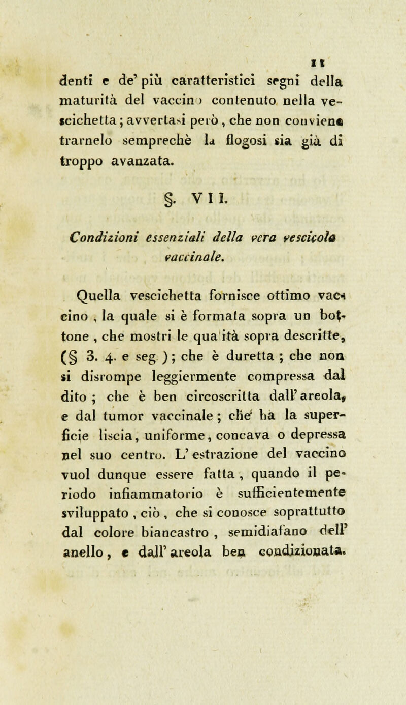 denti e de' più caratteristici segni della maturità del vaccin > contenuto nella ve- scichetta ; avverta>i però, che non conviene trarnelo semprechè U flogosi sia già di troppo avanzata. §. VII. Condizioni essenziali della cera vescicola vaccinale. Quella vescichetta fornisce ottimo vac* cino , la quale si è formata sopra un bot- tone , che mostri le qua ita sopra descritte, (§ 3. 4. e seg ) ; che è duretta ; che non si disrompe leggiermente compressa dal dito; che è ben circoscritta dall'areola, e dal tumor vaccinale ; che' ha la super- fìcie liscia, uniforme, concava o depressa nel suo centro. L'estrazione del vaccino vuol dunque essere fatta , quando il pe- riodo infiammatorio è sufficientemente sviluppato , ciò , che si conosce soprattutto dal colore biancastro , semidiafano dell' anello, e dall'areola ben condizionata.
