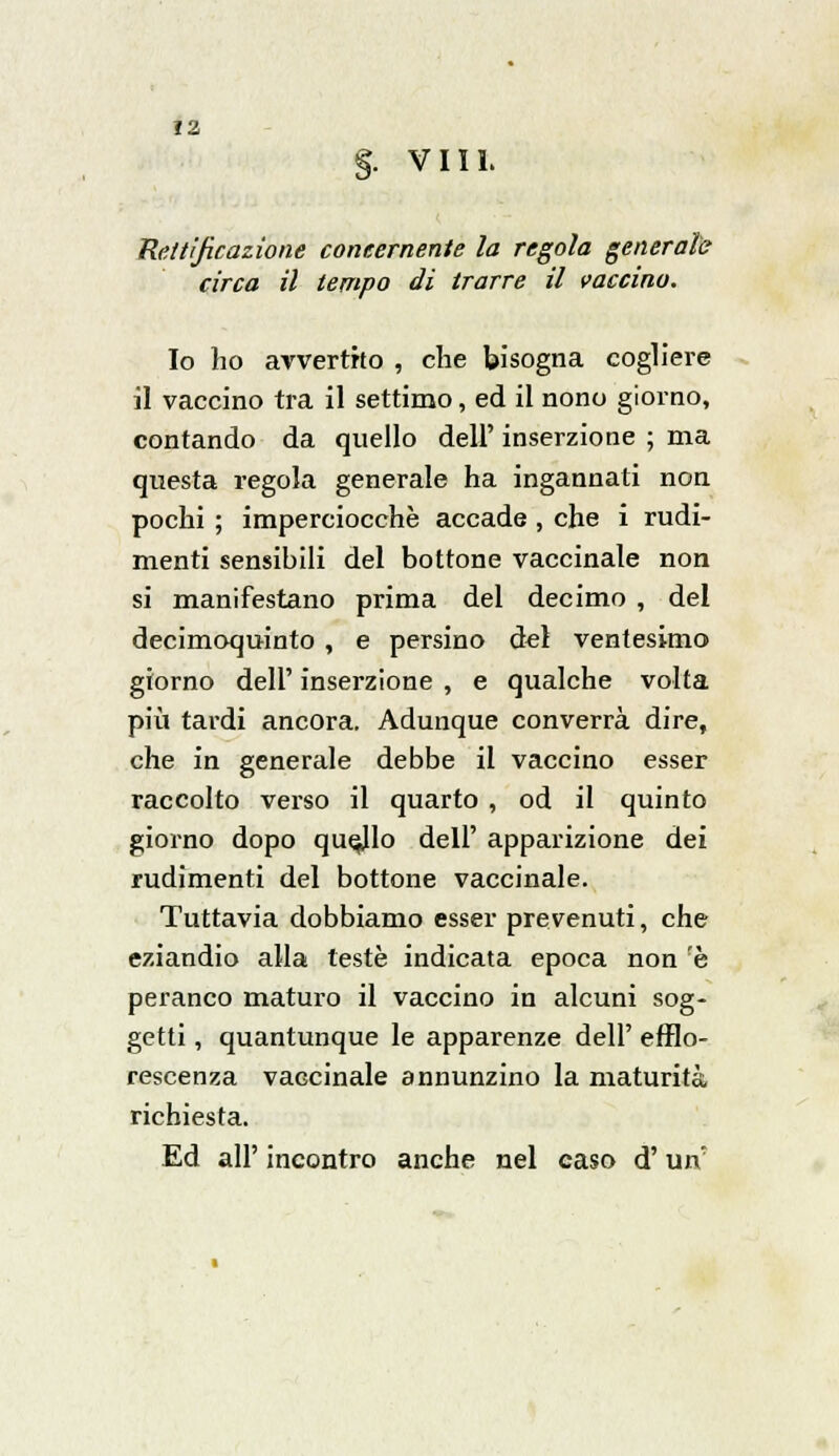 §. Vili. Rettificazione concernente la regola generale circa il tempo di trarre il vaccino. Io ho avvertito , che bisogna cogliere il vaccino tra il settimo, ed il nono giorno, contando da quello dell' inserzione ; ma questa regola generale ha ingannati non pochi ; imperciocché accade , che i rudi- menti sensibili del bottone vaccinale non si manifestano prima del decimo , del decimoquinto , e persino del ventesimo giorno dell' inserzione , e qualche volta più tardi ancora. Adunque converrà dire, che in generale debbe il vaccino esser raccolto verso il quarto , od il quinto giorno dopo quello dell' apparizione dei rudimenti del bottone vaccinale. Tuttavia dobbiamo esser prevenuti, che eziandio alla teste indicata epoca non 'è peranco maturo il vaccino in alcuni sog- getti , quantunque le apparenze dell' efflo- rescenza vaccinale annunzino la maturità richiesta. Ed all' incontro anche nel caso d'un'